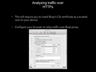 Analyzing traffic over
HTTPs
• This will require you to install Burp’s CA certificate as a trusted
root on your device.
• Configure your browser to relay traffic over Burp proxy.
 