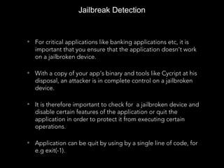 • For critical applications like banking applications etc, it is
important that you ensure that the application doesn’t work
on a jailbroken device.
• With a copy of your app’s binary and tools like Cycript at his
disposal, an attacker is in complete control on a jailbroken
device.
• It is therefore important to check for a jailbroken device and
disable certain features of the application or quit the
application in order to protect it from executing certain
operations.
• Application can be quit by using by a single line of code, for
e.g exit(-1).
Jailbreak Detection
 