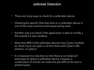 • There are many ways to check for a jailbroken device.
• Checking for specific files that exist on a jailbroken device is
one of the most common techniques being used.
• Another way is to check if the application is able to modify a
file outside it’s own sandbox.
• Most than 80% of the jailbroken devices have Cydia installed,
so check if you can open a url that starts with Cydia’s URL
scheme, i.e cydia://
• It is important to note that no that there is no foolproof
technique to detect a jailbroken device, however a
combination of checks can make the job difficult for even a
skilled hacker.
Jailbreak Detection
 