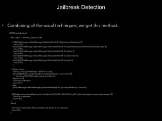 +(BOOL)isJailbroken{
#if !(TARGET_IPHONE_SIMULATOR)
if ([[NSFileManager defaultManager] fileExistsAtPath:@"/Applications/Cydia.app"]){
return YES;
}else if([[NSFileManager defaultManager] fileExistsAtPath:@"/Library/MobileSubstrate/MobileSubstrate.dylib"]){
return YES;
}else if([[NSFileManager defaultManager] fileExistsAtPath:@"/bin/bash"]){
return YES;
}else if([[NSFileManager defaultManager] fileExistsAtPath:@"/usr/sbin/sshd"]){
return YES;
}else if([[NSFileManager defaultManager] fileExistsAtPath:@"/etc/apt"]){
return YES;
}
NSError *error;
NSString *stringToBeWritten = @"This is a test.";
[stringToBeWritten writeToFile:@"/private/jailbreak.txt" atomically:YES
encoding:NSUTF8StringEncoding error:&error];
if(error==nil){
//Device is jailbroken
return YES;
} else {
[[NSFileManager defaultManager] removeItemAtPath:@"/private/jailbreak.txt" error:nil];
}
if([[UIApplication sharedApplication] canOpenURL:[NSURL URLWithString:@"cydia://package/com.example.package"]]){
//Device is jailbroken
return YES;
}
#endif
//All checks have failed. Most probably, the device is not jailbroken
return NO;
}
Jailbreak Detection
• Combining all the usual techniques, we get this method.
 