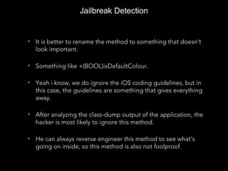 Jailbreak Detection
• It is better to rename the method to something that doesn’t
look important.
• Something like +(BOOL)isDefaultColour.
• Yeah i know, we do ignore the iOS coding guidelines, but in
this case, the guidelines are something that gives everything
away.
• After analyzing the class-dump output of the application, the
hacker is most likely to ignore this method.
• He can always reverse engineer this method to see what’s
going on inside, so this method is also not foolproof.
 