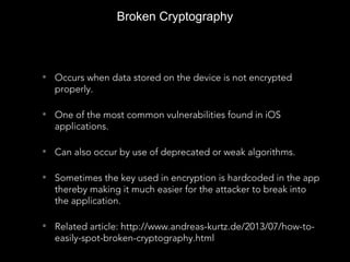 Broken Cryptography
• Occurs when data stored on the device is not encrypted
properly.
• One of the most common vulnerabilities found in iOS
applications.
• Can also occur by use of deprecated or weak algorithms.
• Sometimes the key used in encryption is hardcoded in the app
thereby making it much easier for the attacker to break into
the application.
• Related article: http://www.andreas-kurtz.de/2013/07/how-to-
easily-spot-broken-cryptography.html
 