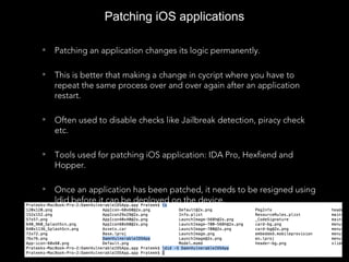 Patching iOS applications
• Patching an application changes its logic permanently.
• This is better that making a change in cycript where you have to
repeat the same process over and over again after an application
restart.
• Often used to disable checks like Jailbreak detection, piracy check
etc.
• Tools used for patching iOS application: IDA Pro, Hexfiend and
Hopper.
• Once an application has been patched, it needs to be resigned using
ldid before it can be deployed on the device.
 