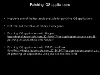 Patching iOS applications
• Hopper is one of the best tools available for patching iOS applications.
• Not free, but the value for money is very good.
• Patching iOS applications with Hopper:
http://highaltitudehacks.com/2014/01/17/ios-application-security-part-28-
patching-ios-application-with-hopper/
• Patching iOS applications with IDA Pro and Hex
fiend:http://highaltitudehacks.com/2013/12/17/ios-application-security-part-
26-patching-ios-applications-using-ida-pro-and-hex-fiend
 