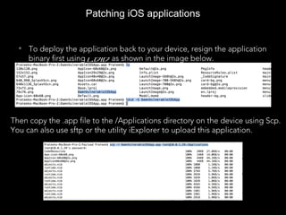 Patching iOS applications
• To deploy the application back to your device, resign the application
binary first using ldid as shown in the image below.
Then copy the .app file to the /Applications directory on the device using Scp.
You can also use sftp or the utility iExplorer to upload this application.
 