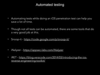 Automated testing
• Automating tests while doing an iOS penetration test can help you
save a lot of time.
• Though not all tests can be automated, there are some tools that do
a very good job at this.
• Snoop-it - https://code.google.com/p/snoop-it/
• iNalyzer - https://appsec-labs.com/iNalyzer
• iRET - https://blog.veracode.com/2014/03/introducing-the-ios-
reverse-engineering-toolkit/
 