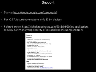 Snoop-it
• Source: https://code.google.com/p/snoop-it/
• For iOS 7, it currently supports only 32 bit devices.
• Related article: http://highaltitudehacks.com/2013/08/20/ios-application-
security-part-9-analyzing-security-of-ios-applications-using-snoop-it/
 