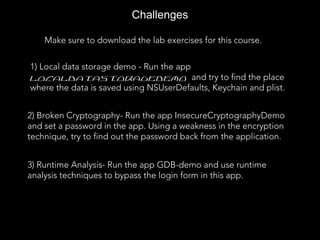 Challenges
Make sure to download the lab exercises for this course.
1) Local data storage demo - Run the app
localDataStorageDemo and try to find the place
where the data is saved using NSUserDefaults, Keychain and plist.
2) Broken Cryptography- Run the app InsecureCryptographyDemo
and set a password in the app. Using a weakness in the encryption
technique, try to find out the password back from the application.
3) Runtime Analysis- Run the app GDB-demo and use runtime
analysis techniques to bypass the login form in this app.
 