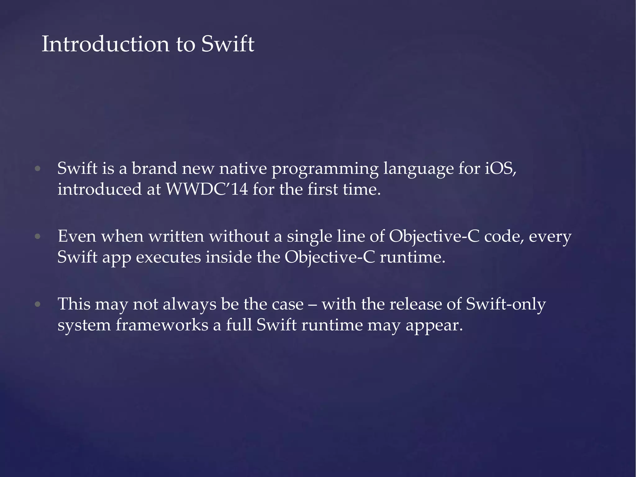 • Swift is a brand new native programming language for iOS, introduced at WWDC’14 for the first time. • Even when written without a single line of Objective-C code, every Swift app executes inside the Objective-C runtime. • This may not always be the case – with the release of Swift-only system frameworks a full Swift runtime may appear. Introduction to Swift 