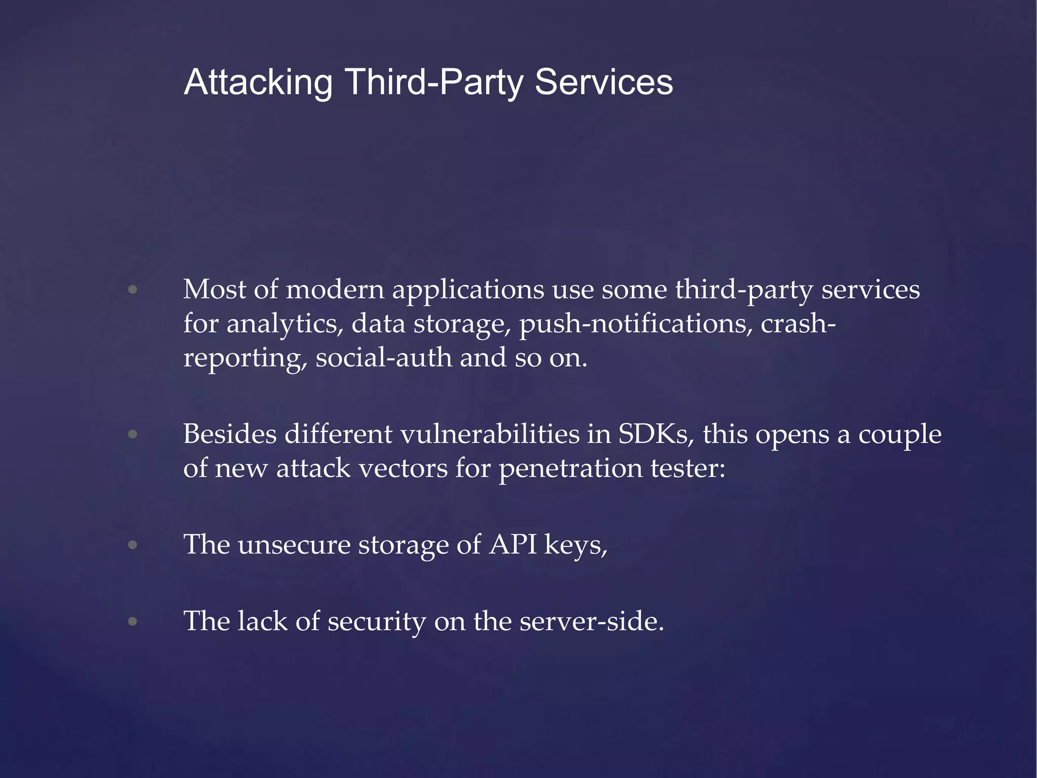 • Most of modern applications use some third-party services for analytics, data storage, push-notifications, crash- reporting, social-auth and so on. • Besides different vulnerabilities in SDKs, this opens a couple of new attack vectors for penetration tester: • The unsecure storage of API keys, • The lack of security on the server-side. Attacking Third-Party Services 