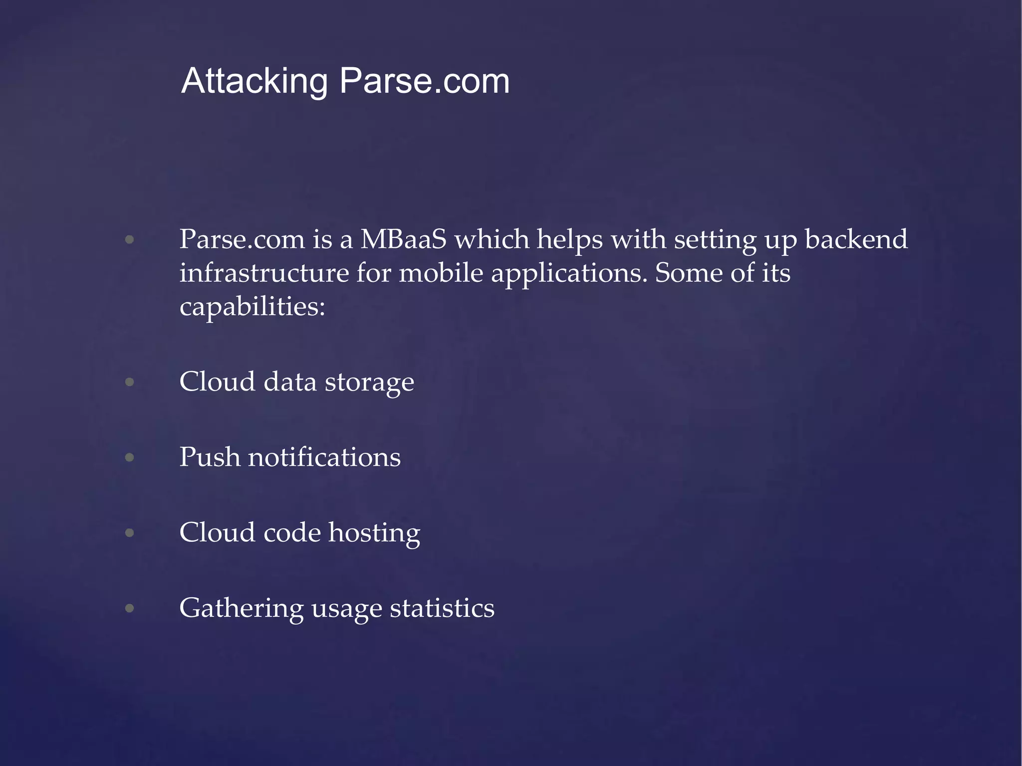 • Parse.com is a MBaaS which helps with setting up backend infrastructure for mobile applications. Some of its capabilities: • Cloud data storage • Push notifications • Cloud code hosting • Gathering usage statistics Attacking Parse.com 