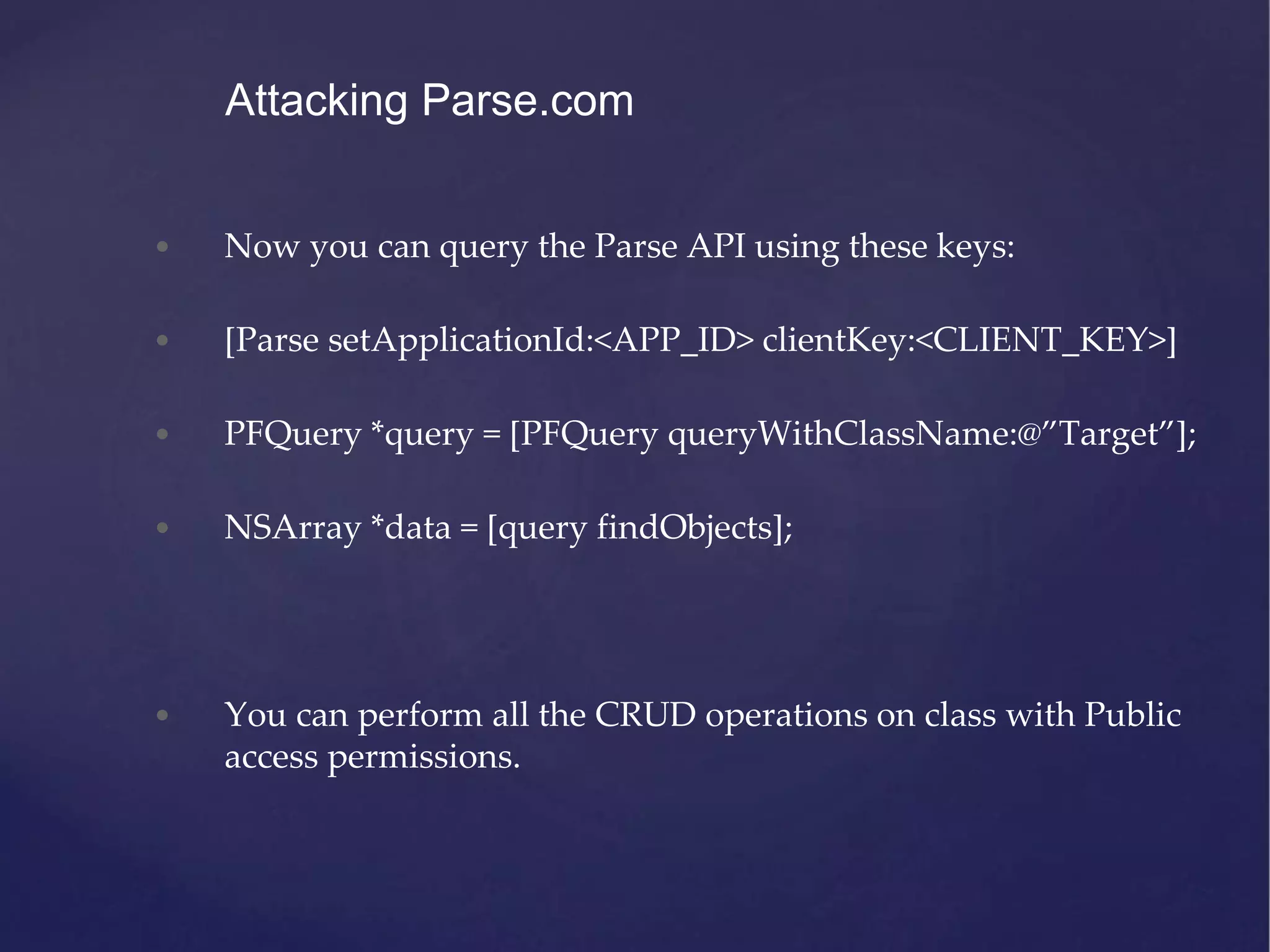 • Now you can query the Parse API using these keys: • [Parse setApplicationId:<APP_ID> clientKey:<CLIENT_KEY>] • PFQuery *query = [PFQuery queryWithClassName:@”Target”]; • NSArray *data = [query findObjects]; • You can perform all the CRUD operations on class with Public access permissions. Attacking Parse.com 
