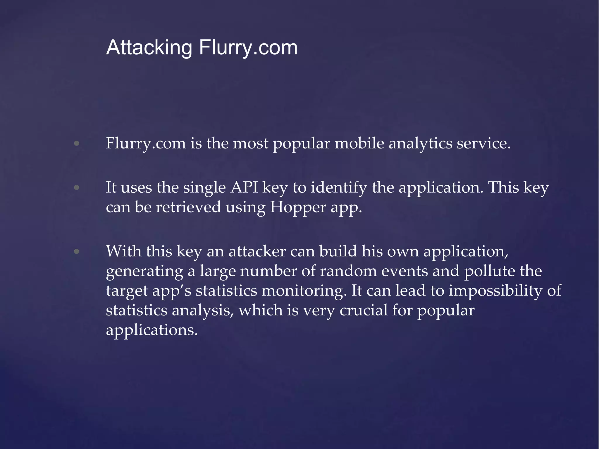 • Flurry.com is the most popular mobile analytics service. • It uses the single API key to identify the application. This key can be retrieved using Hopper app. • With this key an attacker can build his own application, generating a large number of random events and pollute the target app’s statistics monitoring. It can lead to impossibility of statistics analysis, which is very crucial for popular applications. Attacking Flurry.com 