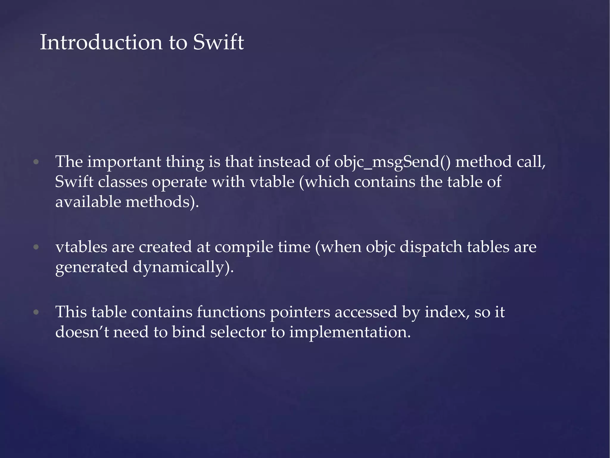 • The important thing is that instead of objc_msgSend() method call, Swift classes operate with vtable (which contains the table of available methods). • vtables are created at compile time (when objc dispatch tables are generated dynamically). • This table contains functions pointers accessed by index, so it doesn’t need to bind selector to implementation. Introduction to Swift 