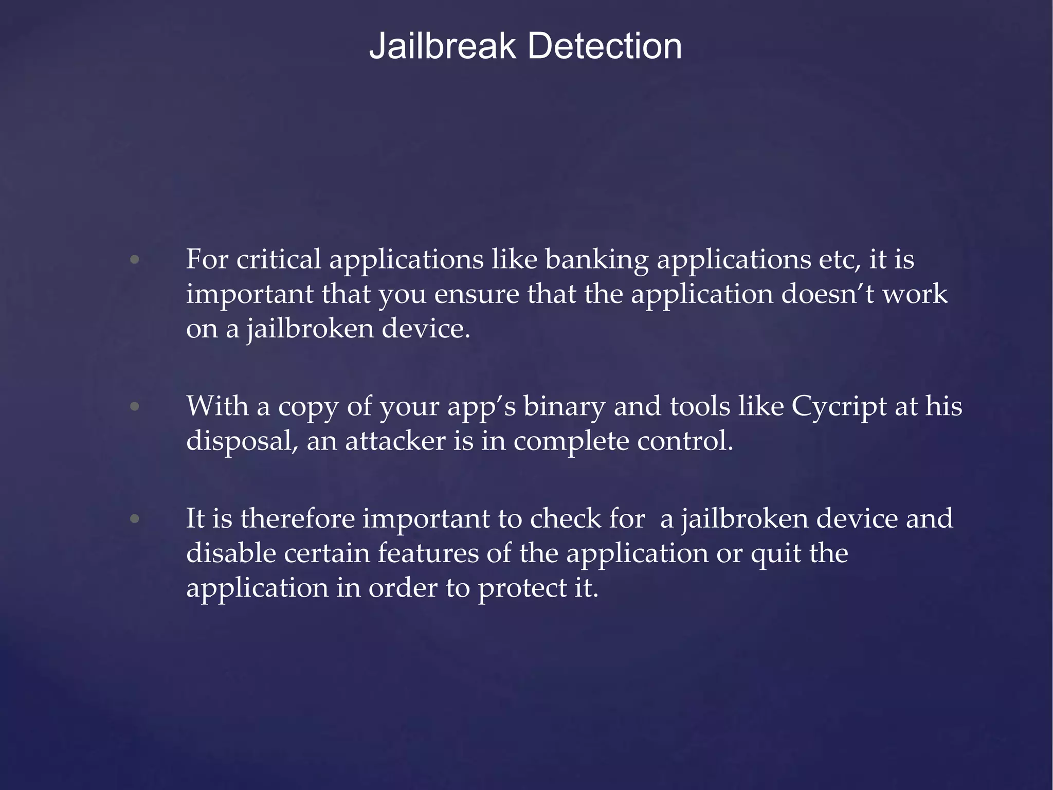 • For critical applications like banking applications etc, it is important that you ensure that the application doesn’t work on a jailbroken device. • With a copy of your app’s binary and tools like Cycript at his disposal, an attacker is in complete control. • It is therefore important to check for a jailbroken device and disable certain features of the application or quit the application in order to protect it. Jailbreak Detection 