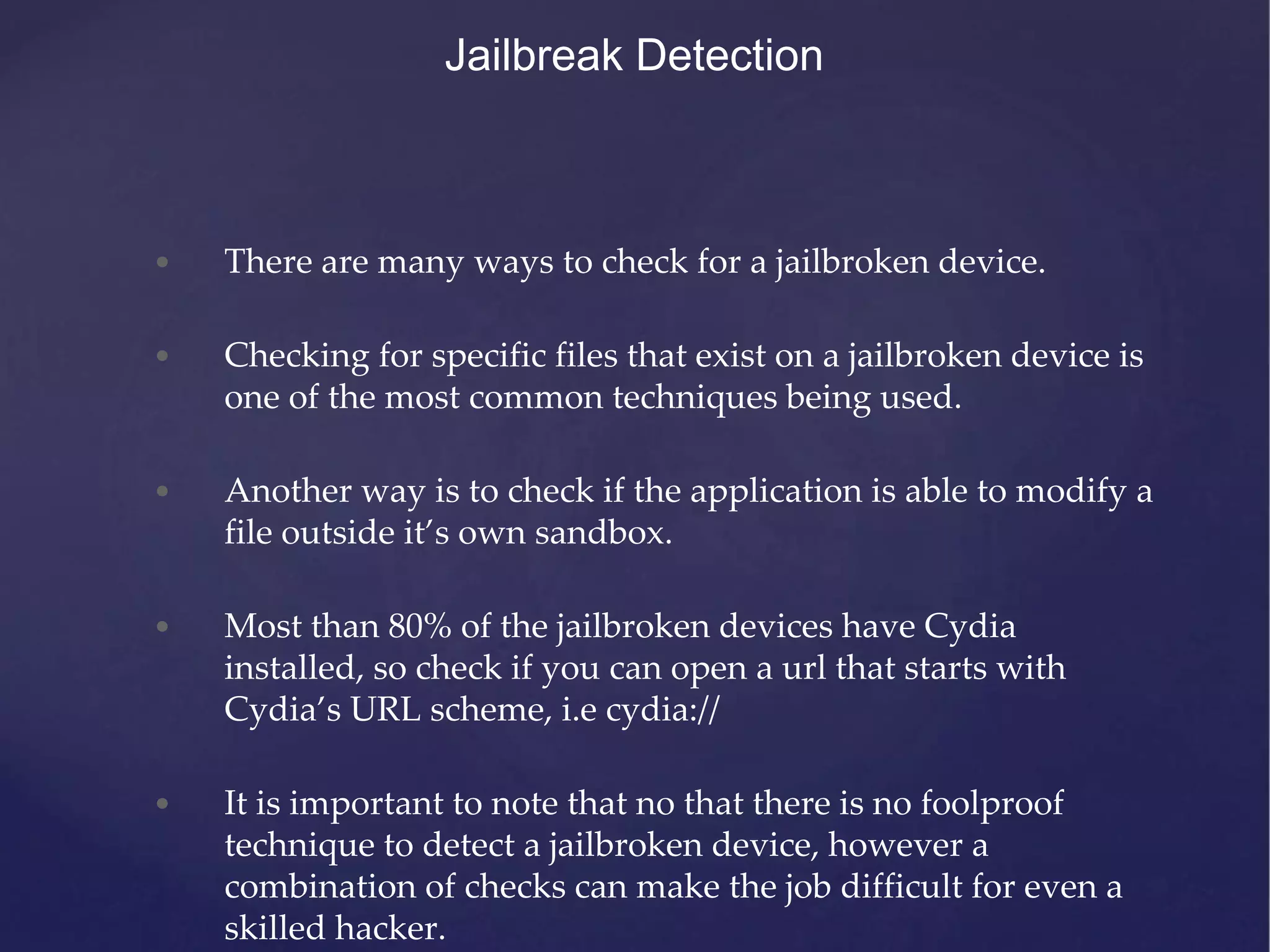 • There are many ways to check for a jailbroken device. • Checking for specific files that exist on a jailbroken device is one of the most common techniques being used. • Another way is to check if the application is able to modify a file outside it’s own sandbox. • Most than 80% of the jailbroken devices have Cydia installed, so check if you can open a url that starts with Cydia’s URL scheme, i.e cydia:// • It is important to note that no that there is no foolproof technique to detect a jailbroken device, however a combination of checks can make the job difficult for even a skilled hacker. Jailbreak Detection 