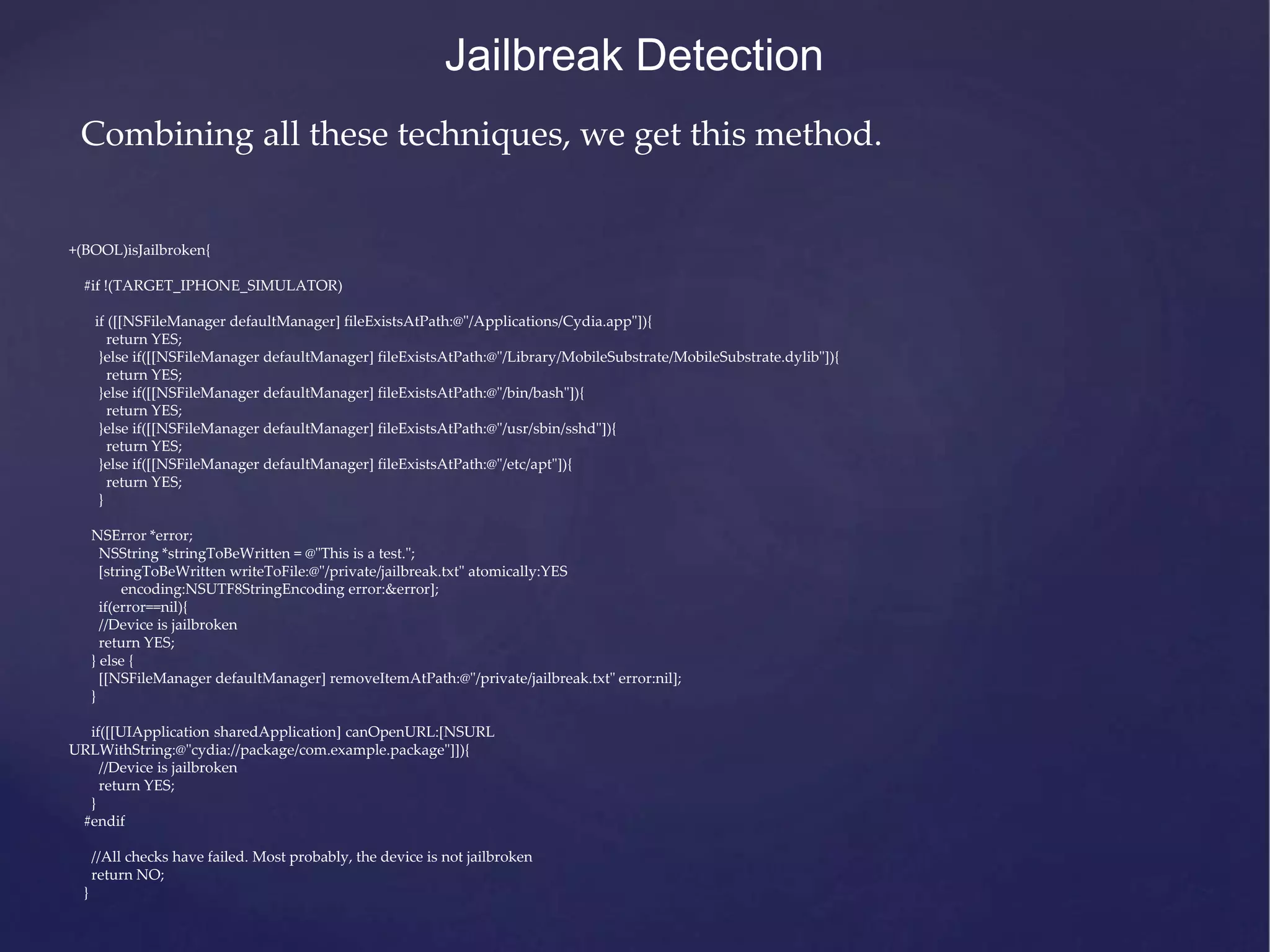 +(BOOL)isJailbroken{ #if !(TARGET_IPHONE_SIMULATOR) if ([[NSFileManager defaultManager] fileExistsAtPath:@"/Applications/Cydia.app"]){ return YES; }else if([[NSFileManager defaultManager] fileExistsAtPath:@"/Library/MobileSubstrate/MobileSubstrate.dylib"]){ return YES; }else if([[NSFileManager defaultManager] fileExistsAtPath:@"/bin/bash"]){ return YES; }else if([[NSFileManager defaultManager] fileExistsAtPath:@"/usr/sbin/sshd"]){ return YES; }else if([[NSFileManager defaultManager] fileExistsAtPath:@"/etc/apt"]){ return YES; } NSError *error; NSString *stringToBeWritten = @"This is a test."; [stringToBeWritten writeToFile:@"/private/jailbreak.txt" atomically:YES encoding:NSUTF8StringEncoding error:&error]; if(error==nil){ //Device is jailbroken return YES; } else { [[NSFileManager defaultManager] removeItemAtPath:@"/private/jailbreak.txt" error:nil]; } if([[UIApplication sharedApplication] canOpenURL:[NSURL URLWithString:@"cydia://package/com.example.package"]]){ //Device is jailbroken return YES; } #endif //All checks have failed. Most probably, the device is not jailbroken return NO; } Jailbreak Detection Combining all these techniques, we get this method. 