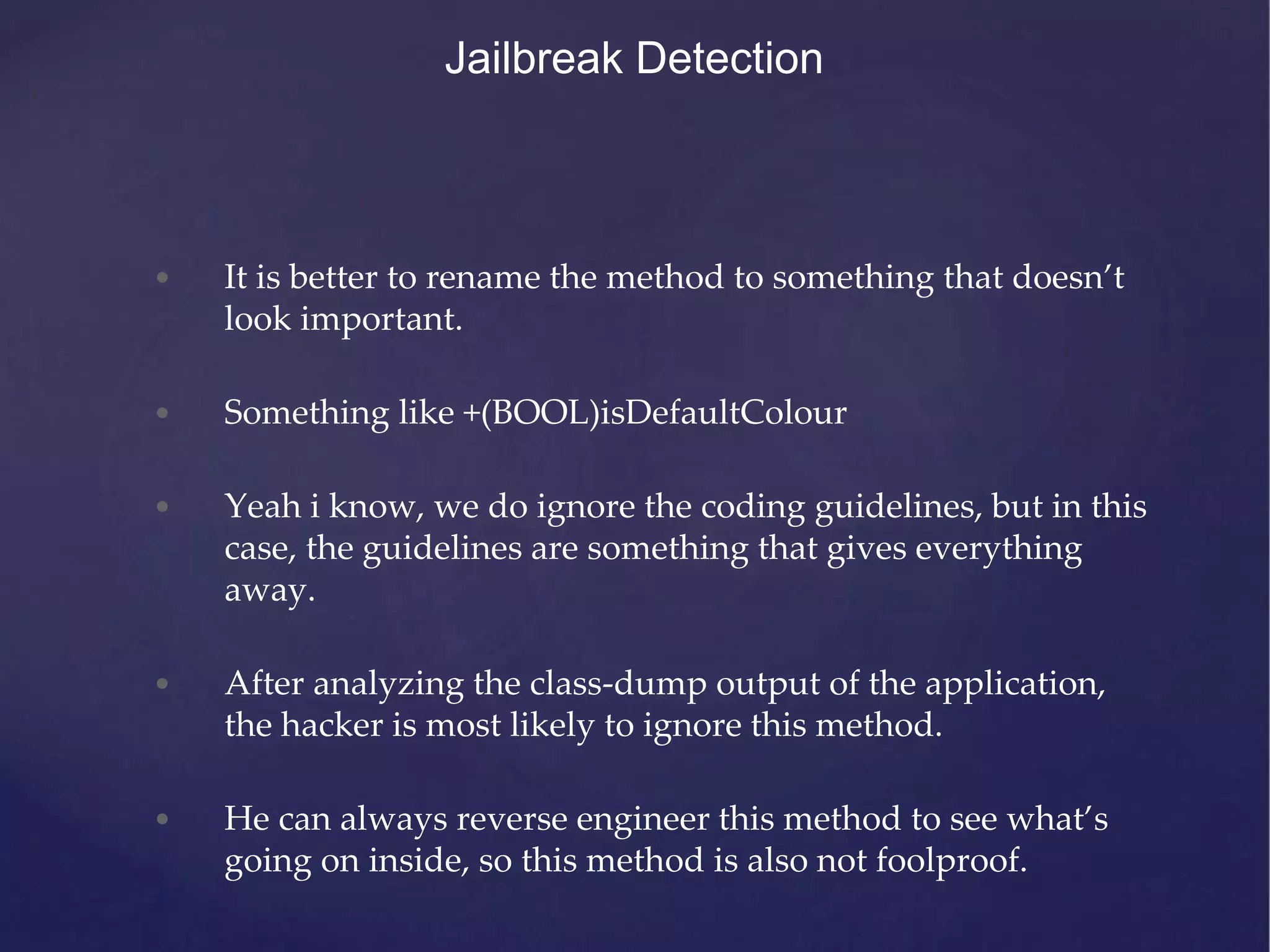Jailbreak Detection • It is better to rename the method to something that doesn’t look important. • Something like +(BOOL)isDefaultColour • Yeah i know, we do ignore the coding guidelines, but in this case, the guidelines are something that gives everything away. • After analyzing the class-dump output of the application, the hacker is most likely to ignore this method. • He can always reverse engineer this method to see what’s going on inside, so this method is also not foolproof. 