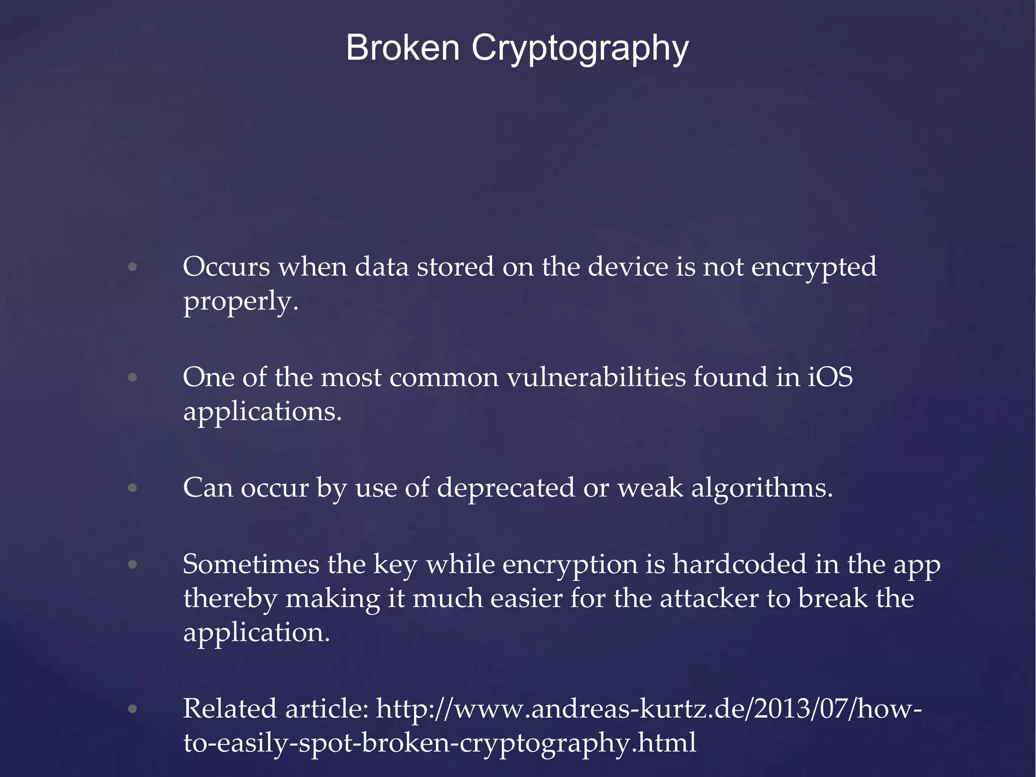 Broken Cryptography • Occurs when data stored on the device is not encrypted properly. • One of the most common vulnerabilities found in iOS applications. • Can occur by use of deprecated or weak algorithms. • Sometimes the key while encryption is hardcoded in the app thereby making it much easier for the attacker to break the application. • Related article: http://www.andreas-kurtz.de/2013/07/how- to-easily-spot-broken-cryptography.html 