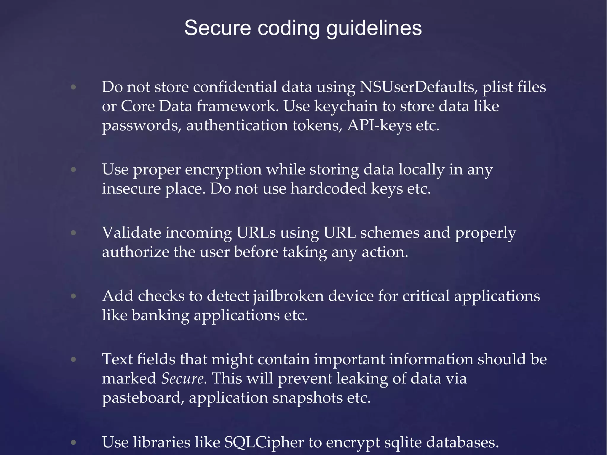 Secure coding guidelines • Do not store confidential data using NSUserDefaults, plist files or Core Data framework. Use keychain to store data like passwords, authentication tokens, API-keys etc. • Use proper encryption while storing data locally in any insecure place. Do not use hardcoded keys etc. • Validate incoming URLs using URL schemes and properly authorize the user before taking any action. • Add checks to detect jailbroken device for critical applications like banking applications etc. • Text fields that might contain important information should be marked Secure. This will prevent leaking of data via pasteboard, application snapshots etc. • Use libraries like SQLCipher to encrypt sqlite databases. 