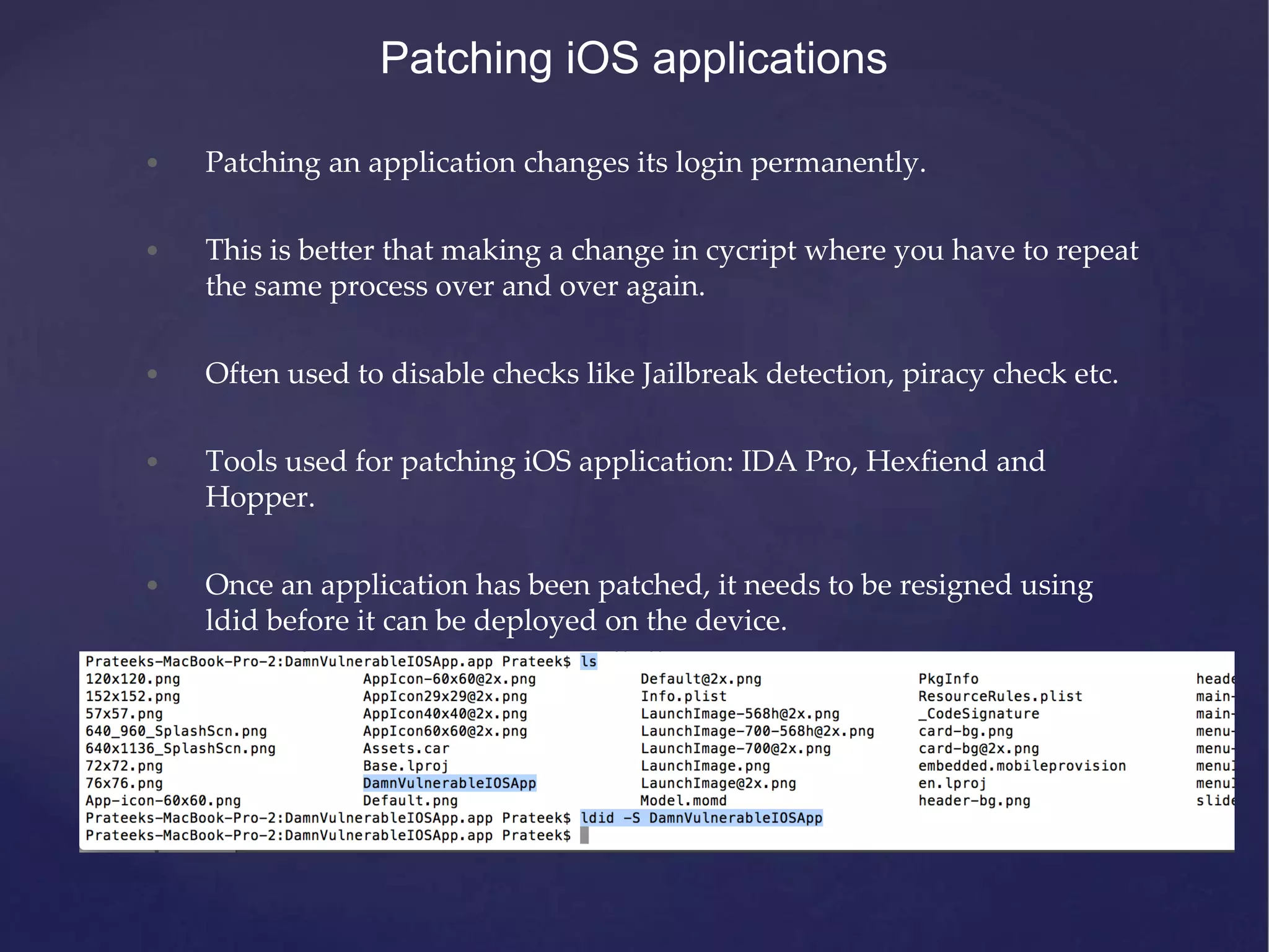 Patching iOS applications • Patching an application changes its login permanently. • This is better that making a change in cycript where you have to repeat the same process over and over again. • Often used to disable checks like Jailbreak detection, piracy check etc. • Tools used for patching iOS application: IDA Pro, Hexfiend and Hopper. • Once an application has been patched, it needs to be resigned using ldid before it can be deployed on the device. 