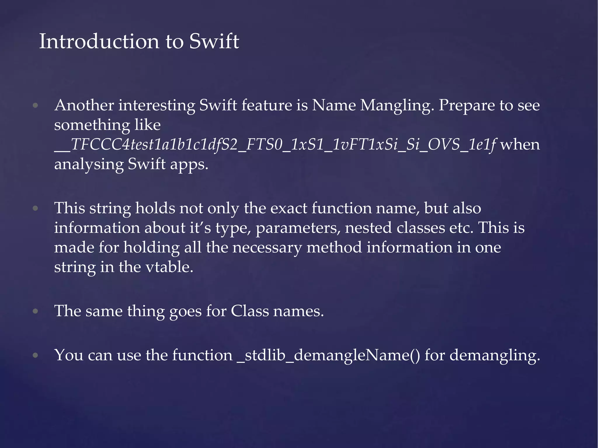 • Another interesting Swift feature is Name Mangling. Prepare to see something like __TFCCC4test1a1b1c1dfS2_FTS0_1xS1_1vFT1xSi_Si_OVS_1e1f when analysing Swift apps. • This string holds not only the exact function name, but also information about it’s type, parameters, nested classes etc. This is made for holding all the necessary method information in one string in the vtable. • The same thing goes for Class names. • You can use the function _stdlib_demangleName() for demangling. Introduction to Swift 