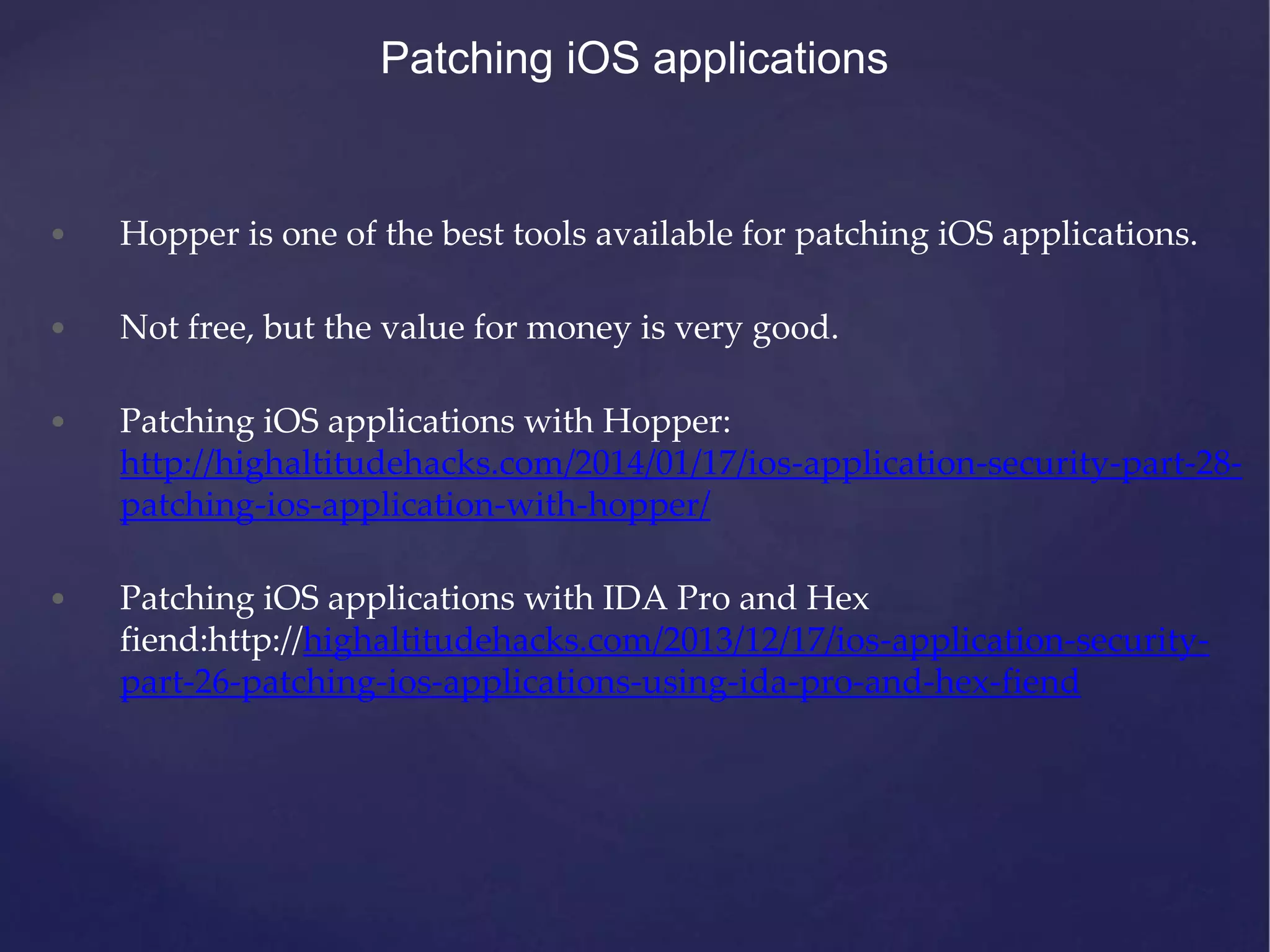 Patching iOS applications • Hopper is one of the best tools available for patching iOS applications. • Not free, but the value for money is very good. • Patching iOS applications with Hopper: http://highaltitudehacks.com/2014/01/17/ios-application-security-part-28- patching-ios-application-with-hopper/ • Patching iOS applications with IDA Pro and Hex fiend:http://highaltitudehacks.com/2013/12/17/ios-application-security- part-26-patching-ios-applications-using-ida-pro-and-hex-fiend 