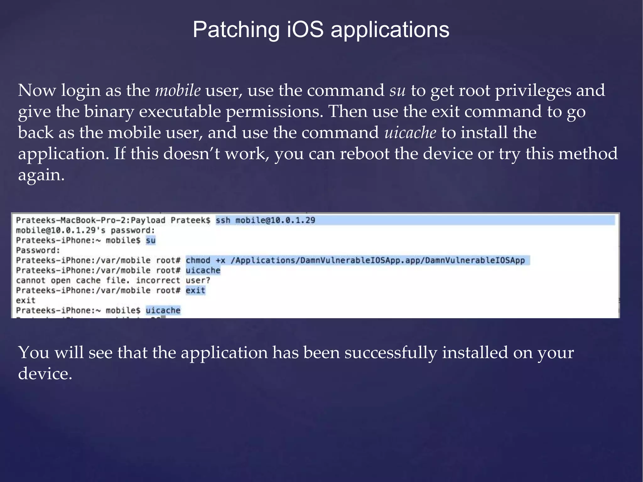 Patching iOS applications Now login as the mobile user, use the command su to get root privileges and give the binary executable permissions. Then use the exit command to go back as the mobile user, and use the command uicache to install the application. If this doesn’t work, you can reboot the device or try this method again. You will see that the application has been successfully installed on your device. 