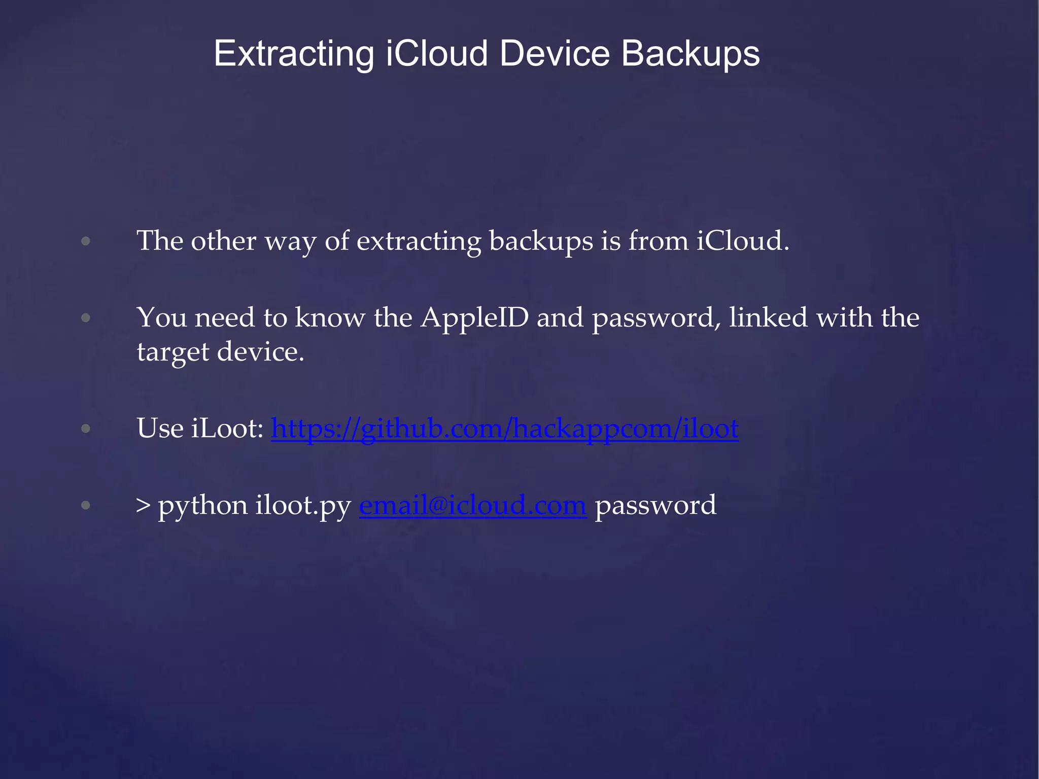 Extracting iCloud Device Backups • The other way of extracting backups is from iCloud. • You need to know the AppleID and password, linked with the target device. • Use iLoot: https://github.com/hackappcom/iloot • > python iloot.py email@icloud.com password 