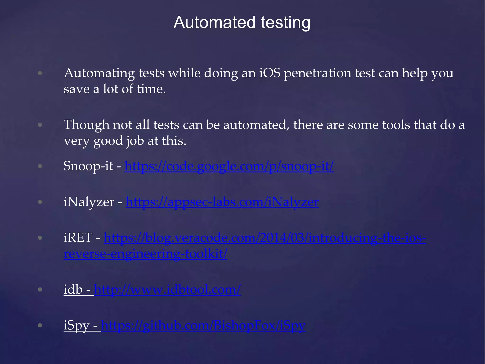 Automated testing • Automating tests while doing an iOS penetration test can help you save a lot of time. • Though not all tests can be automated, there are some tools that do a very good job at this. • Snoop-it - https://code.google.com/p/snoop-it/ • iNalyzer - https://appsec-labs.com/iNalyzer • iRET - https://blog.veracode.com/2014/03/introducing-the-ios- reverse-engineering-toolkit/ • idb - http://www.idbtool.com/ • iSpy - https://github.com/BishopFox/iSpy 