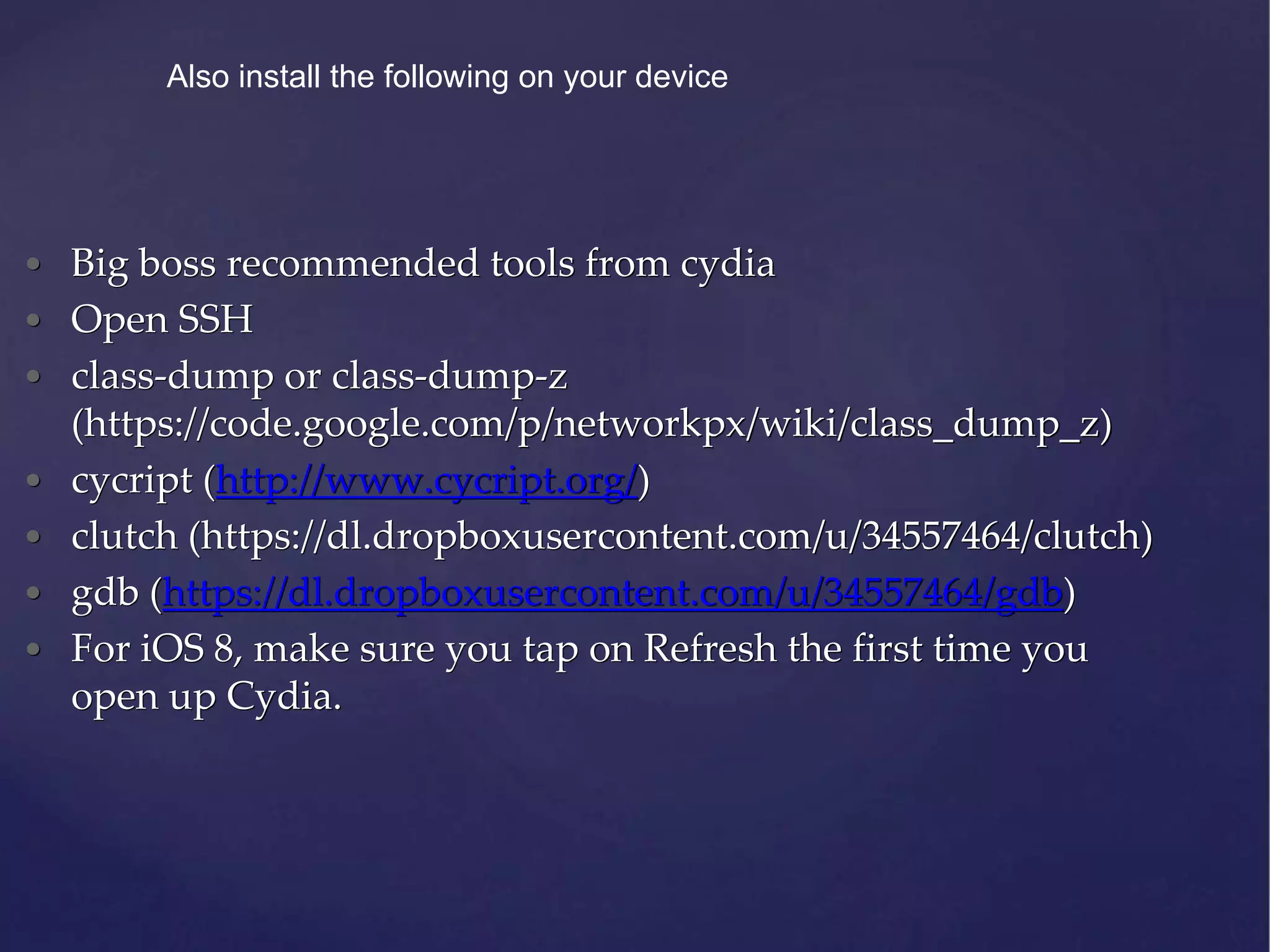 • Big boss recommended tools from cydia • Open SSH • class-dump or class-dump-z (https://code.google.com/p/networkpx/wiki/class_dump_z) • cycript (http://www.cycript.org/) • clutch (https://dl.dropboxusercontent.com/u/34557464/clutch) • gdb (https://dl.dropboxusercontent.com/u/34557464/gdb) • For iOS 8, make sure you tap on Refresh the first time you open up Cydia. Also install the following on your device 