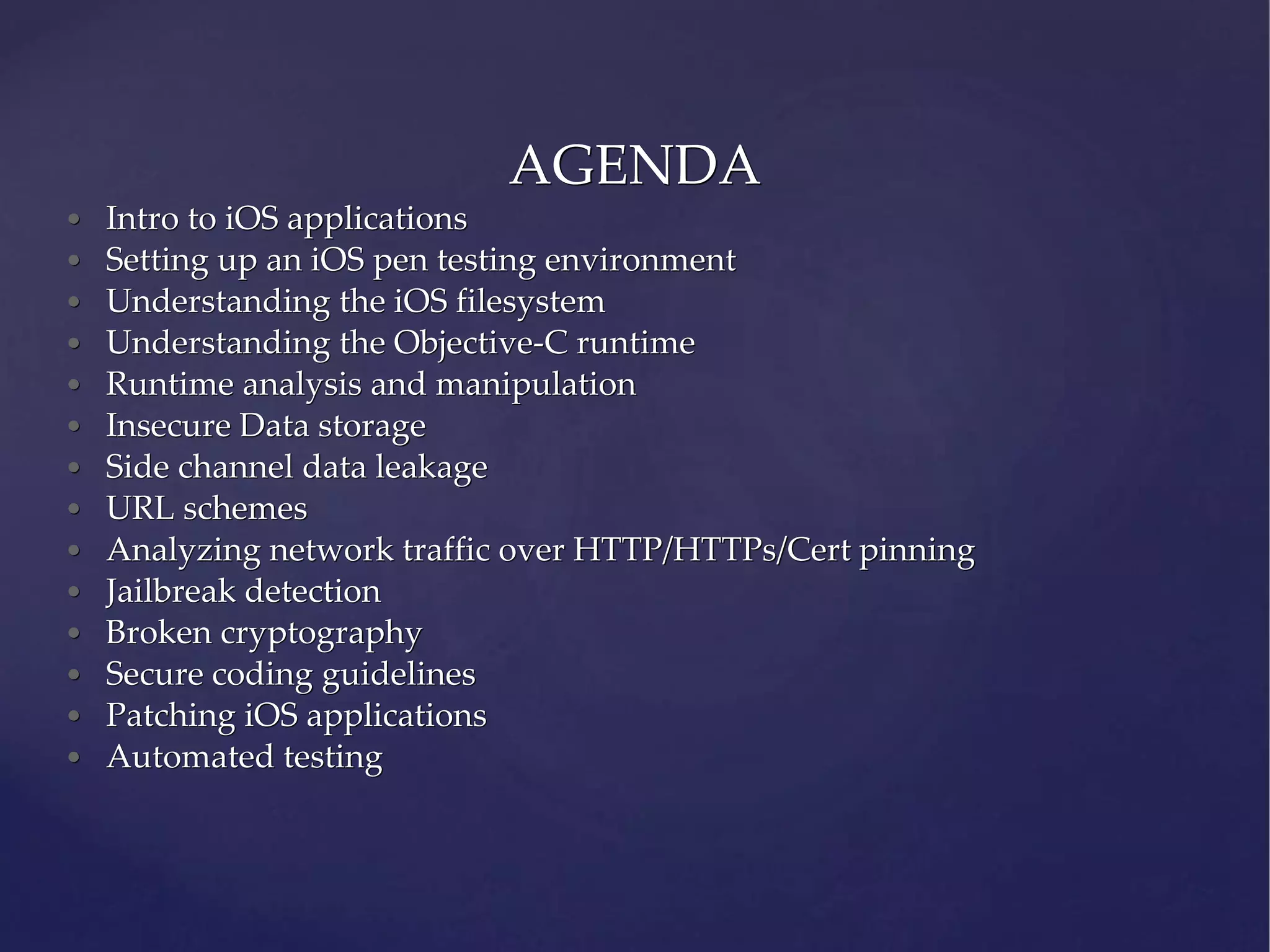 • Intro to iOS applications • Setting up an iOS pen testing environment • Understanding the iOS filesystem • Understanding the Objective-C runtime • Runtime analysis and manipulation • Insecure Data storage • Side channel data leakage • URL schemes • Analyzing network traffic over HTTP/HTTPs/Cert pinning • Jailbreak detection • Broken cryptography • Secure coding guidelines • Patching iOS applications • Automated testing AGENDA 