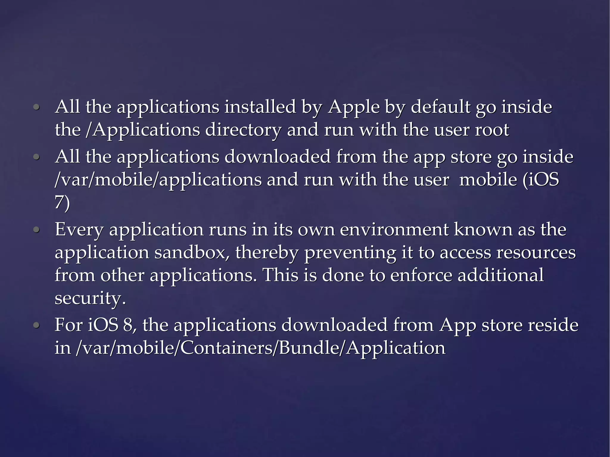 • All the applications installed by Apple by default go inside the /Applications directory and run with the user root • All the applications downloaded from the app store go inside /var/mobile/applications and run with the user mobile (iOS 7) • Every application runs in its own environment known as the application sandbox, thereby preventing it to access resources from other applications. This is done to enforce additional security. • For iOS 8, the applications downloaded from App store reside in /var/mobile/Containers/Bundle/Application 