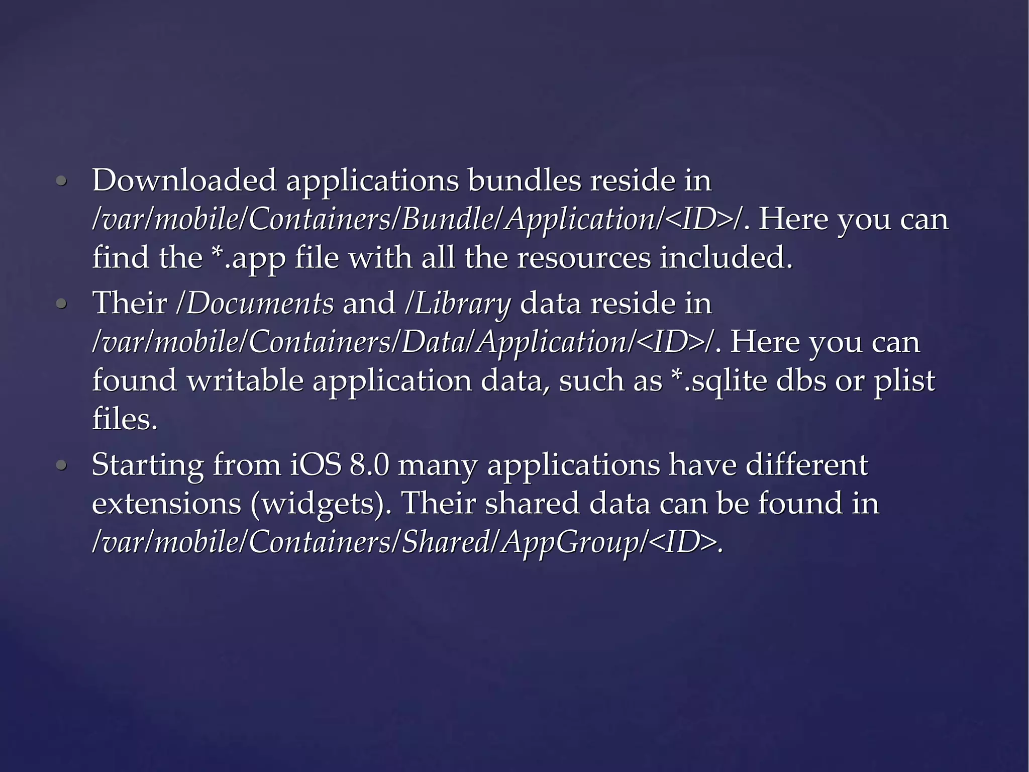 • Downloaded applications bundles reside in /var/mobile/Containers/Bundle/Application/<ID>/. Here you can find the *.app file with all the resources included. • Their /Documents and /Library data reside in /var/mobile/Containers/Data/Application/<ID>/. Here you can found writable application data, such as *.sqlite dbs or plist files. • Starting from iOS 8.0 many applications have different extensions (widgets). Their shared data can be found in /var/mobile/Containers/Shared/AppGroup/<ID>. 