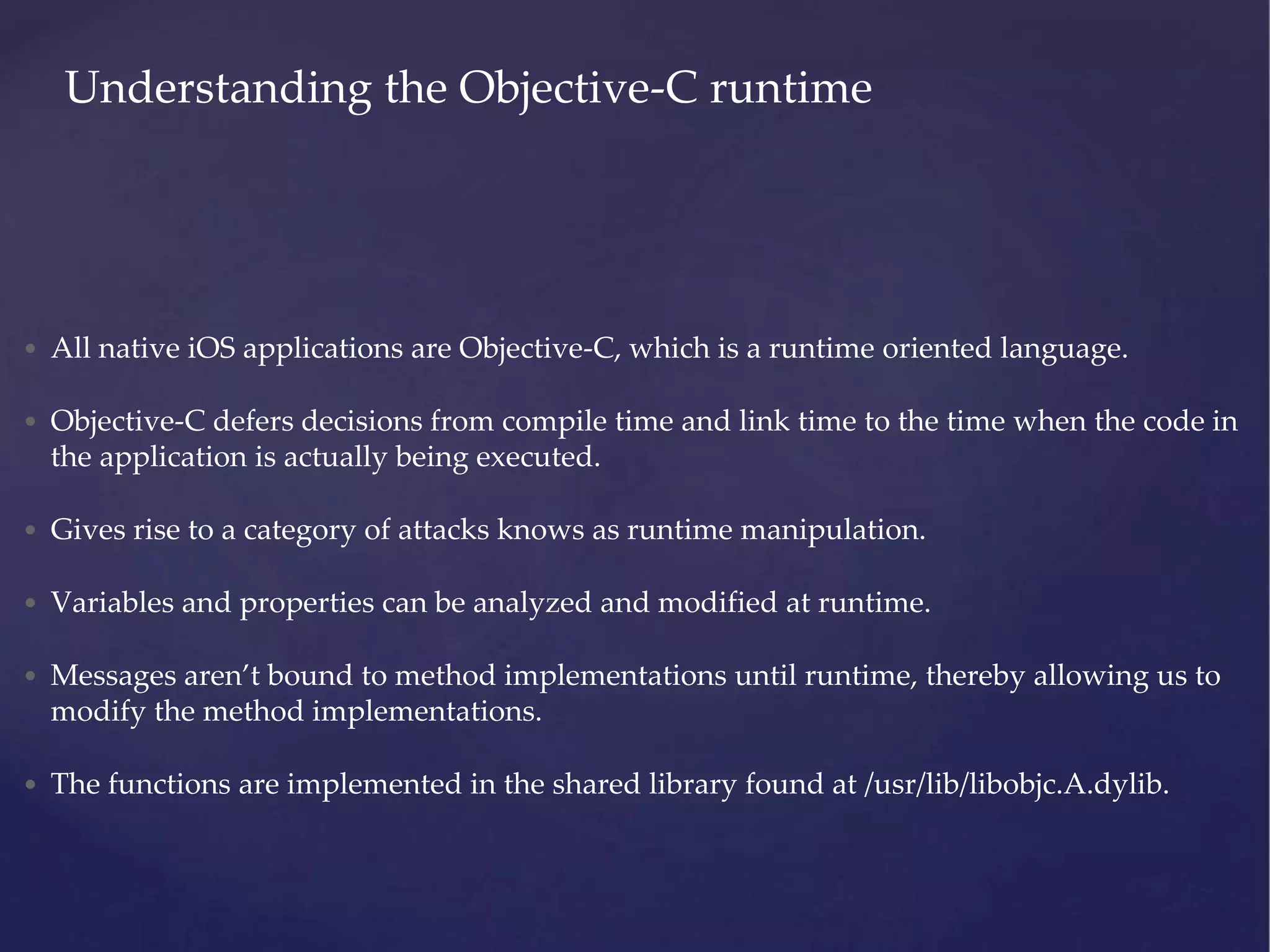 Understanding the Objective-C runtime • All native iOS applications are Objective-C, which is a runtime oriented language. • Objective-C defers decisions from compile time and link time to the time when the code in the application is actually being executed. • Gives rise to a category of attacks knows as runtime manipulation. • Variables and properties can be analyzed and modified at runtime. • Messages aren’t bound to method implementations until runtime, thereby allowing us to modify the method implementations. • The functions are implemented in the shared library found at /usr/lib/libobjc.A.dylib. 