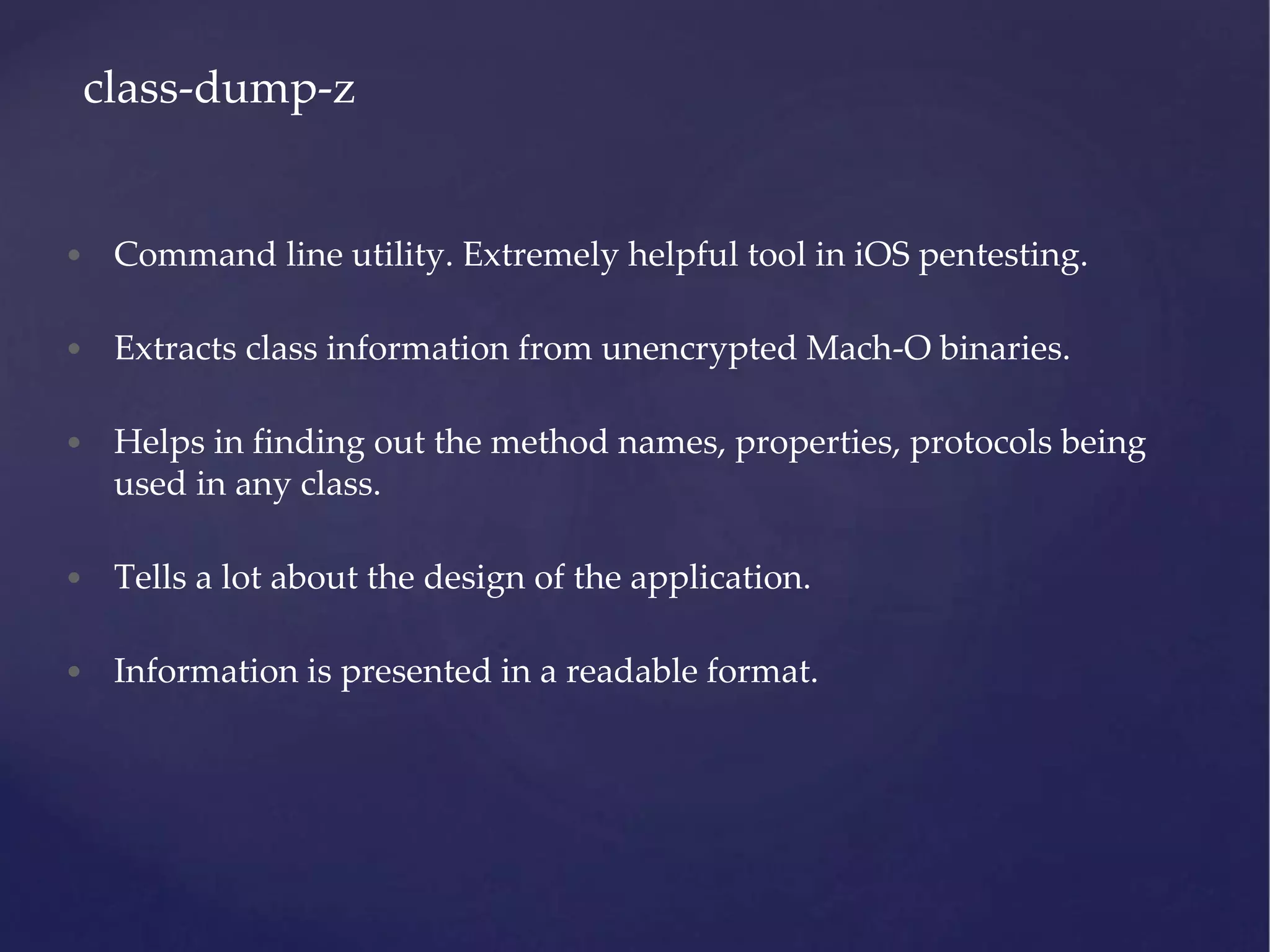 • Command line utility. Extremely helpful tool in iOS pentesting. • Extracts class information from unencrypted Mach-O binaries. • Helps in finding out the method names, properties, protocols being used in any class. • Tells a lot about the design of the application. • Information is presented in a readable format. class-dump-z 