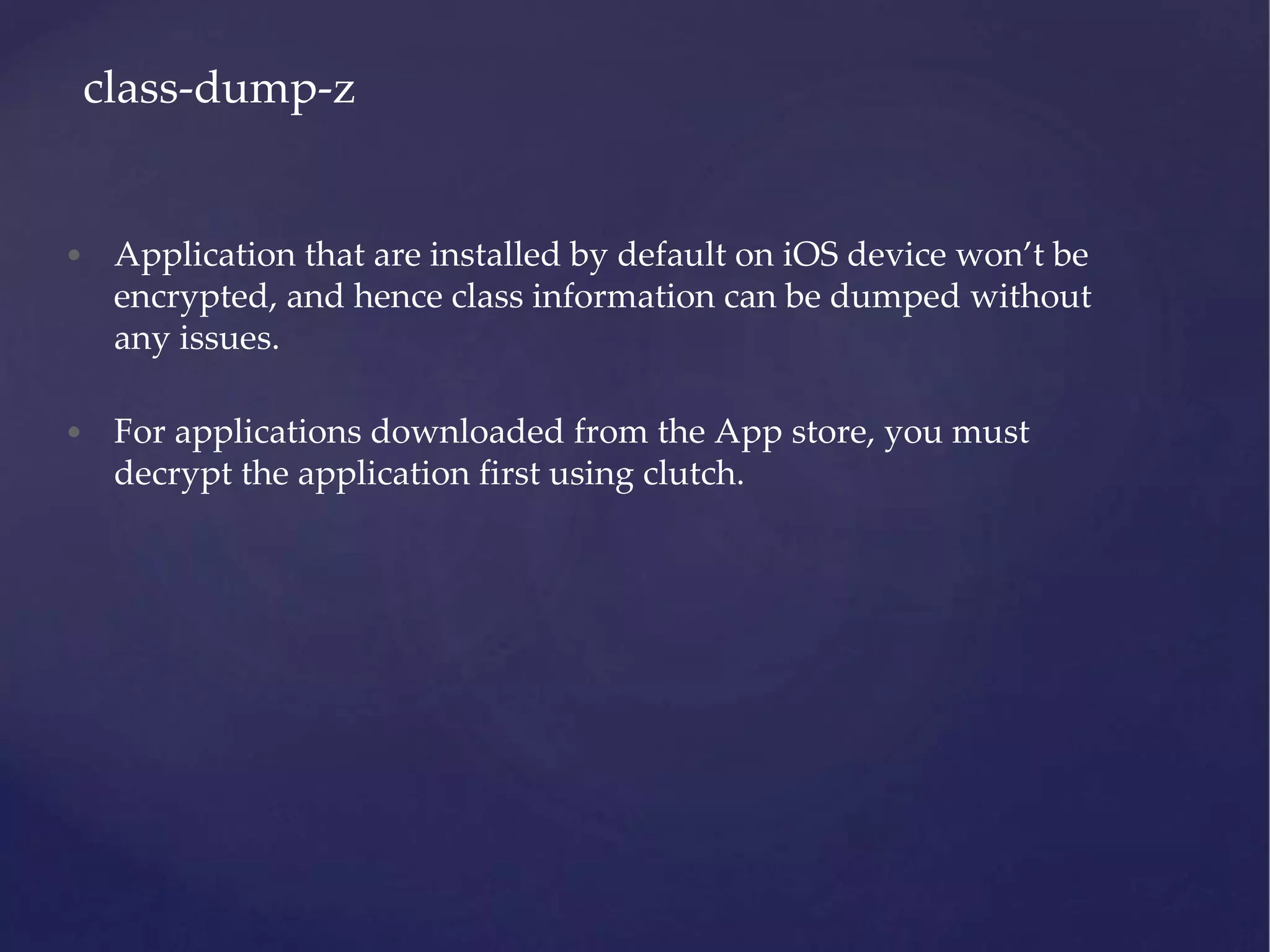• Application that are installed by default on iOS device won’t be encrypted, and hence class information can be dumped without any issues. • For applications downloaded from the App store, you must decrypt the application first using clutch. class-dump-z 