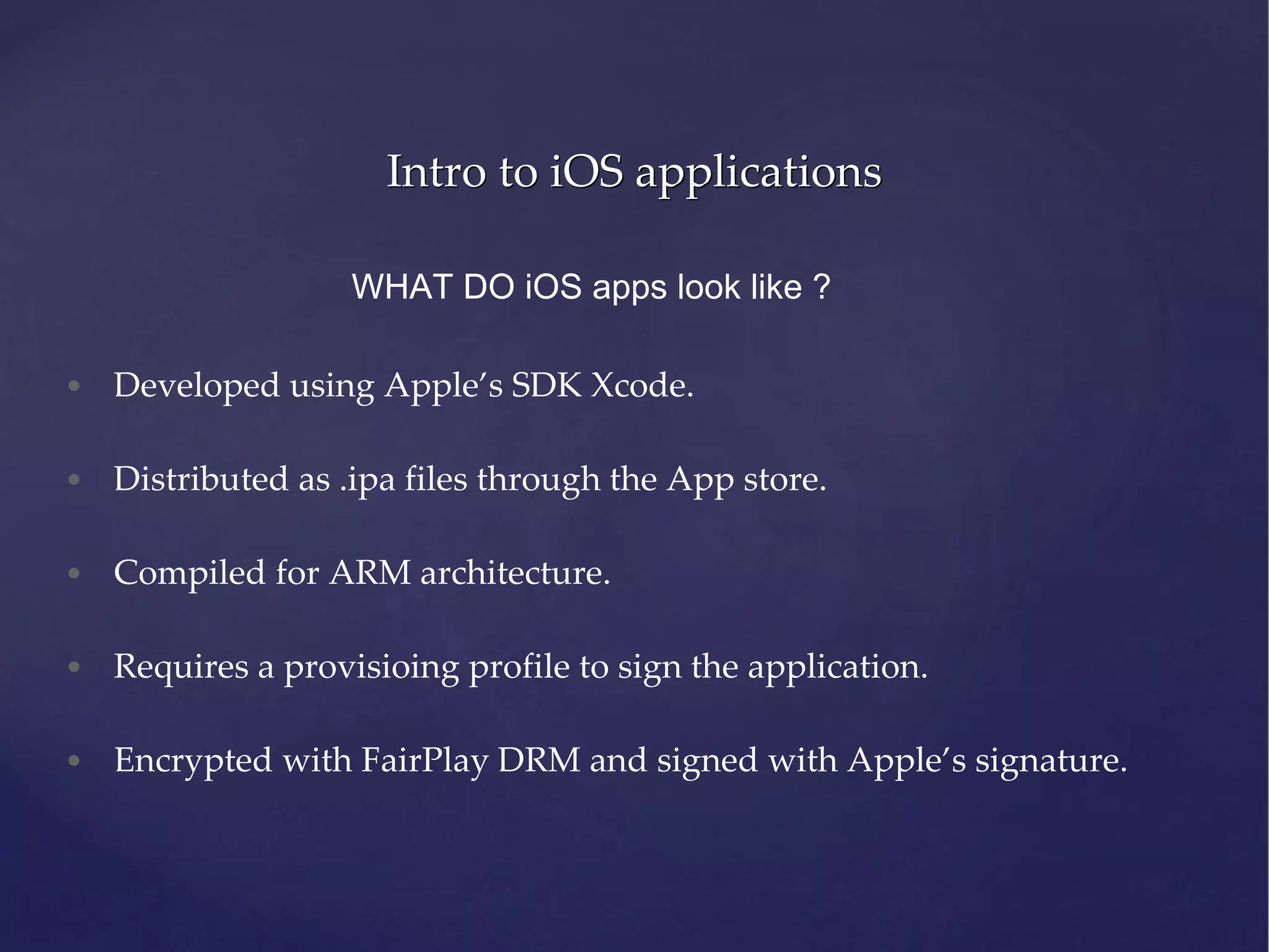 Intro to iOS applications WHAT DO iOS apps look like ? • Developed using Apple’s SDK Xcode. • Distributed as .ipa files through the App store. • Compiled for ARM architecture. • Requires a provisioing profile to sign the application. • Encrypted with FairPlay DRM and signed with Apple’s signature. 