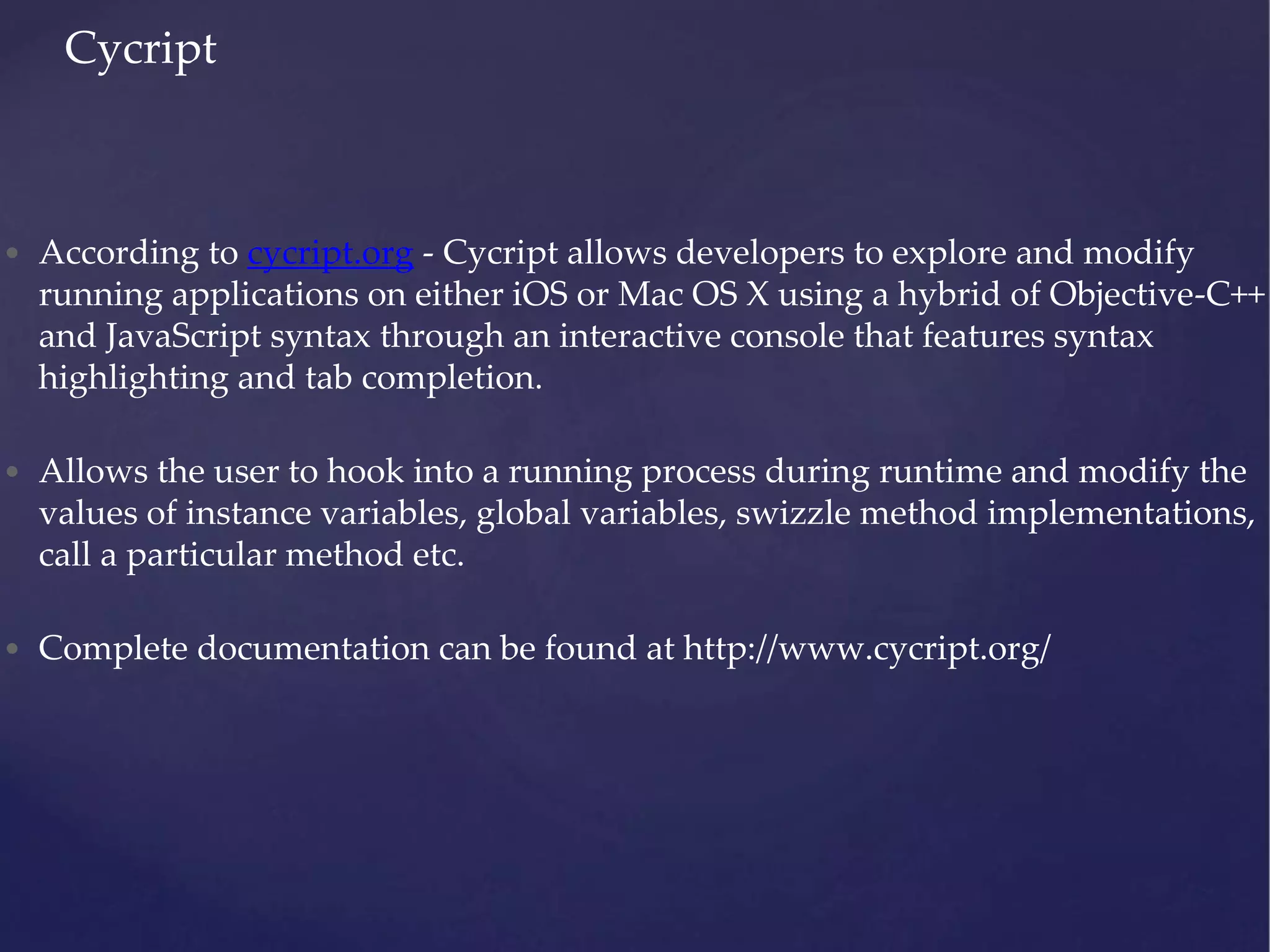 • According to cycript.org - Cycript allows developers to explore and modify running applications on either iOS or Mac OS X using a hybrid of Objective-C++ and JavaScript syntax through an interactive console that features syntax highlighting and tab completion. • Allows the user to hook into a running process during runtime and modify the values of instance variables, global variables, swizzle method implementations, call a particular method etc. • Complete documentation can be found at http://www.cycript.org/ Cycript 