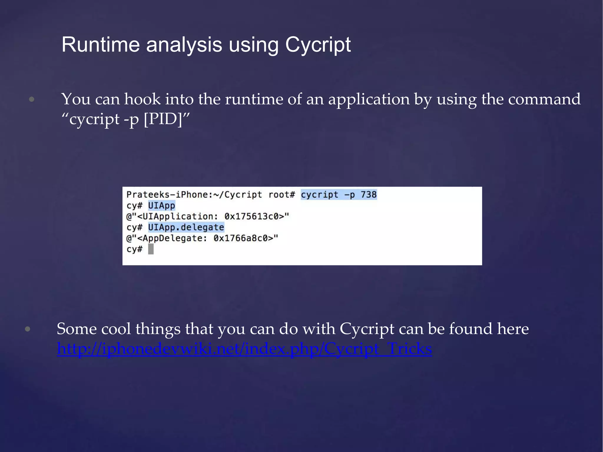 Runtime analysis using Cycript • You can hook into the runtime of an application by using the command “cycript -p [PID]” • Some cool things that you can do with Cycript can be found here http://iphonedevwiki.net/index.php/Cycript_Tricks 