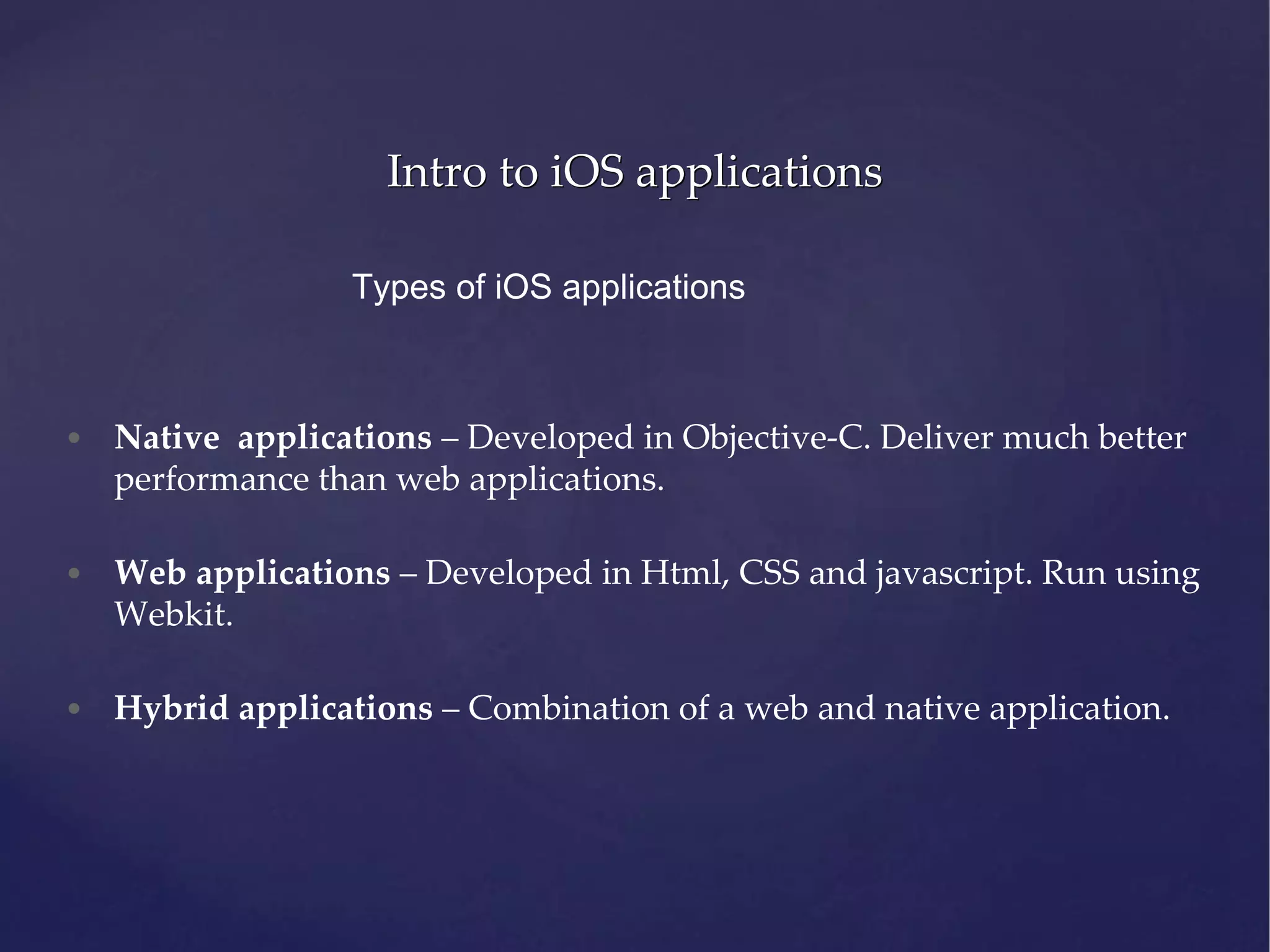 Intro to iOS applications Types of iOS applications • Native applications – Developed in Objective-C. Deliver much better performance than web applications. • Web applications – Developed in Html, CSS and javascript. Run using Webkit. • Hybrid applications – Combination of a web and native application. 