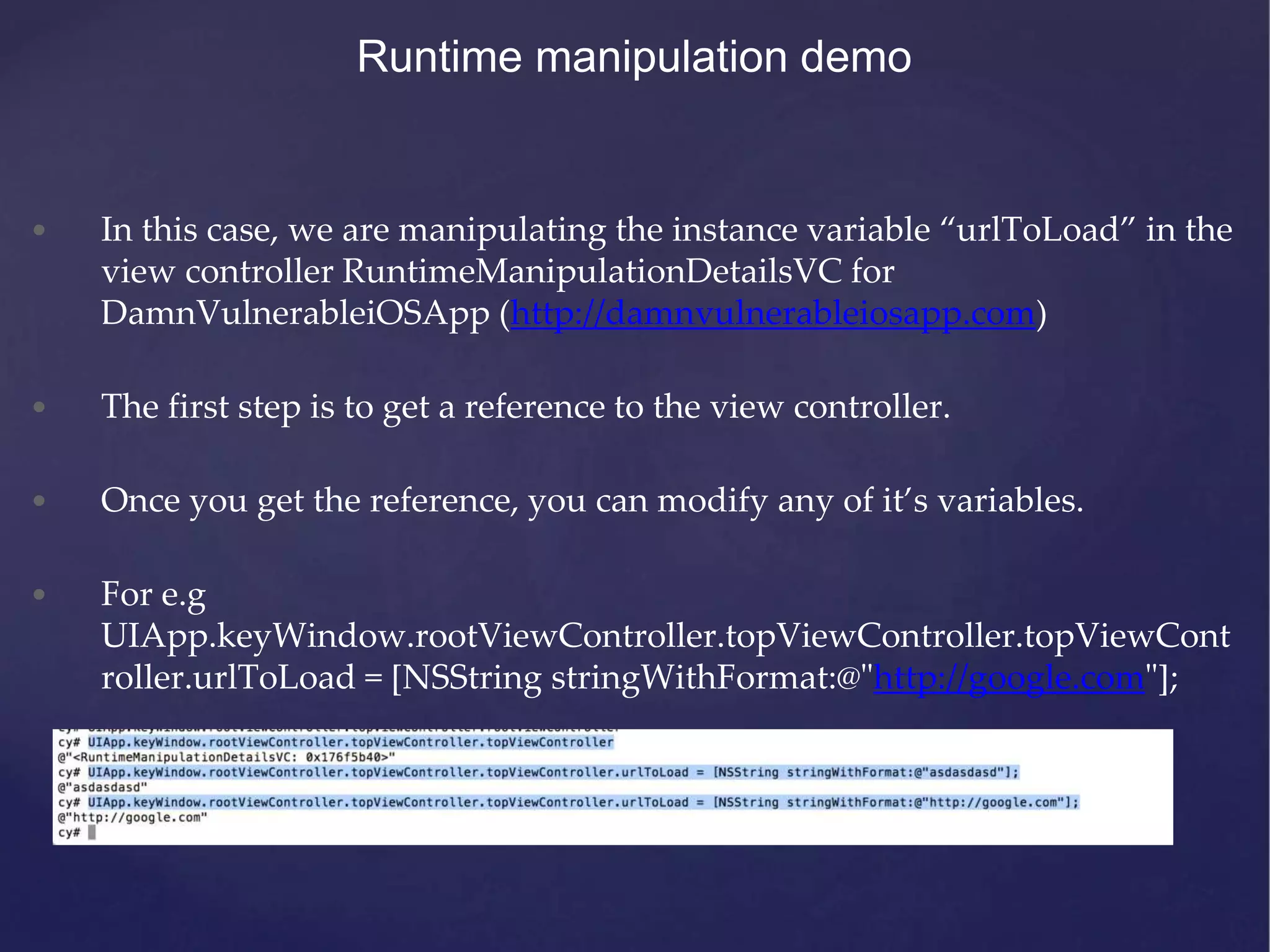 Runtime manipulation demo • In this case, we are manipulating the instance variable “urlToLoad” in the view controller RuntimeManipulationDetailsVC for DamnVulnerableiOSApp (http://damnvulnerableiosapp.com) • The first step is to get a reference to the view controller. • Once you get the reference, you can modify any of it’s variables. • For e.g UIApp.keyWindow.rootViewController.topViewController.topViewCont roller.urlToLoad = [NSString stringWithFormat:@"http://google.com"]; 