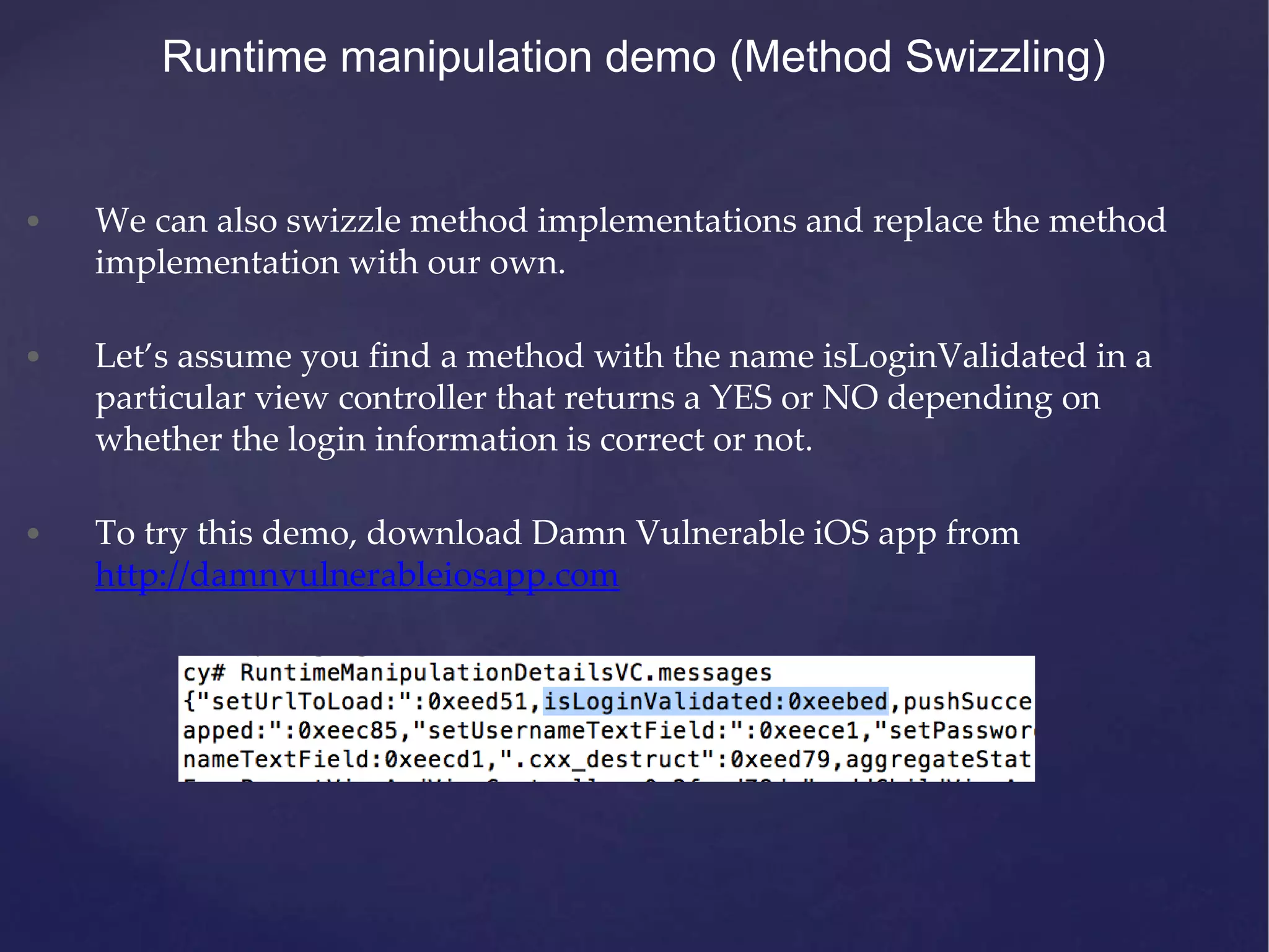 • We can also swizzle method implementations and replace the method implementation with our own. • Let’s assume you find a method with the name isLoginValidated in a particular view controller that returns a YES or NO depending on whether the login information is correct or not. • To try this demo, download Damn Vulnerable iOS app from http://damnvulnerableiosapp.com Runtime manipulation demo (Method Swizzling) 