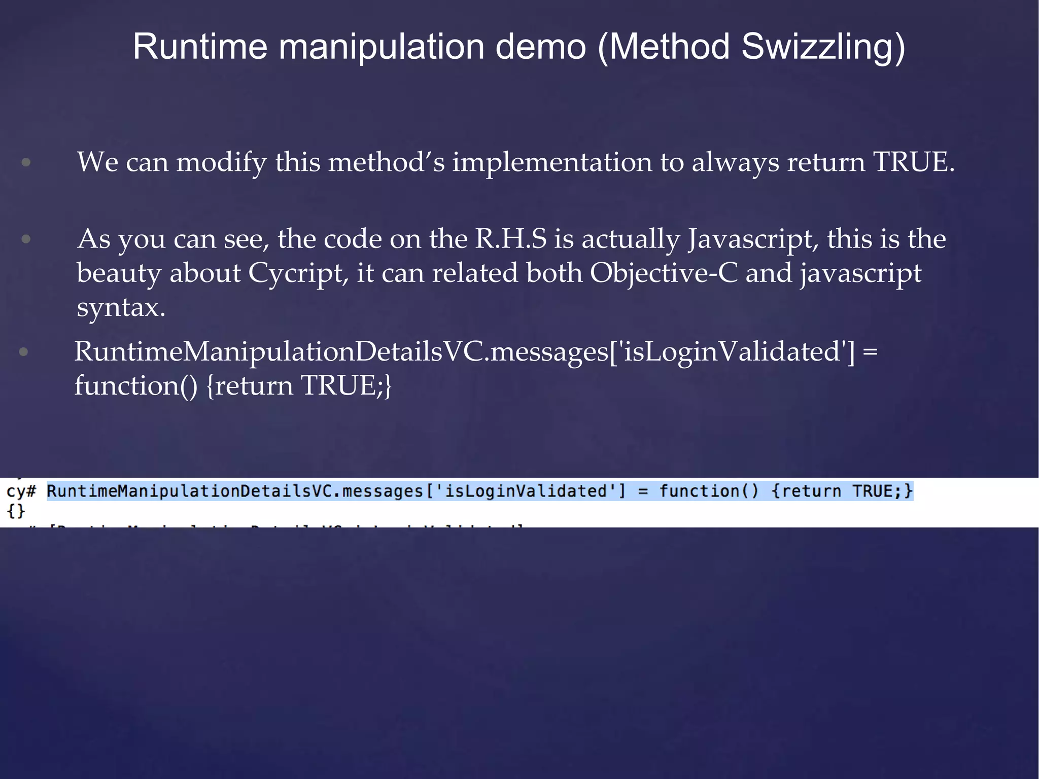 • We can modify this method’s implementation to always return TRUE. • As you can see, the code on the R.H.S is actually Javascript, this is the beauty about Cycript, it can related both Objective-C and javascript syntax. Runtime manipulation demo (Method Swizzling) • RuntimeManipulationDetailsVC.messages['isLoginValidated'] = function() {return TRUE;} 