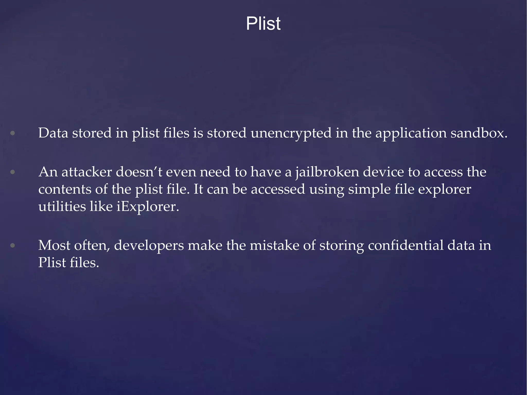 • Data stored in plist files is stored unencrypted in the application sandbox. • An attacker doesn’t even need to have a jailbroken device to access the contents of the plist file. It can be accessed using simple file explorer utilities like iExplorer. • Most often, developers make the mistake of storing confidential data in Plist files. Plist 