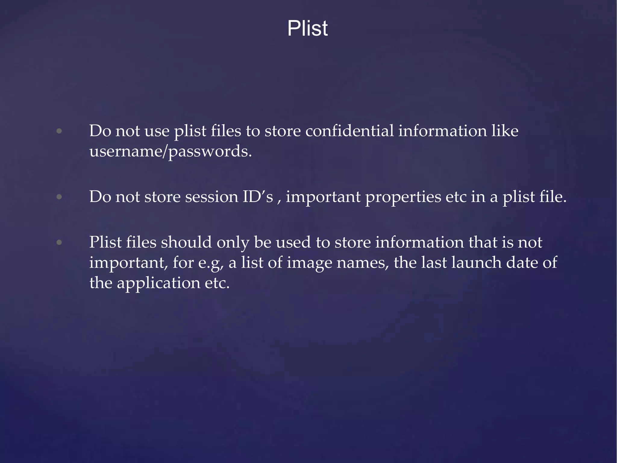 Plist • Do not use plist files to store confidential information like username/passwords. • Do not store session ID’s , important properties etc in a plist file. • Plist files should only be used to store information that is not important, for e.g, a list of image names, the last launch date of the application etc. 
