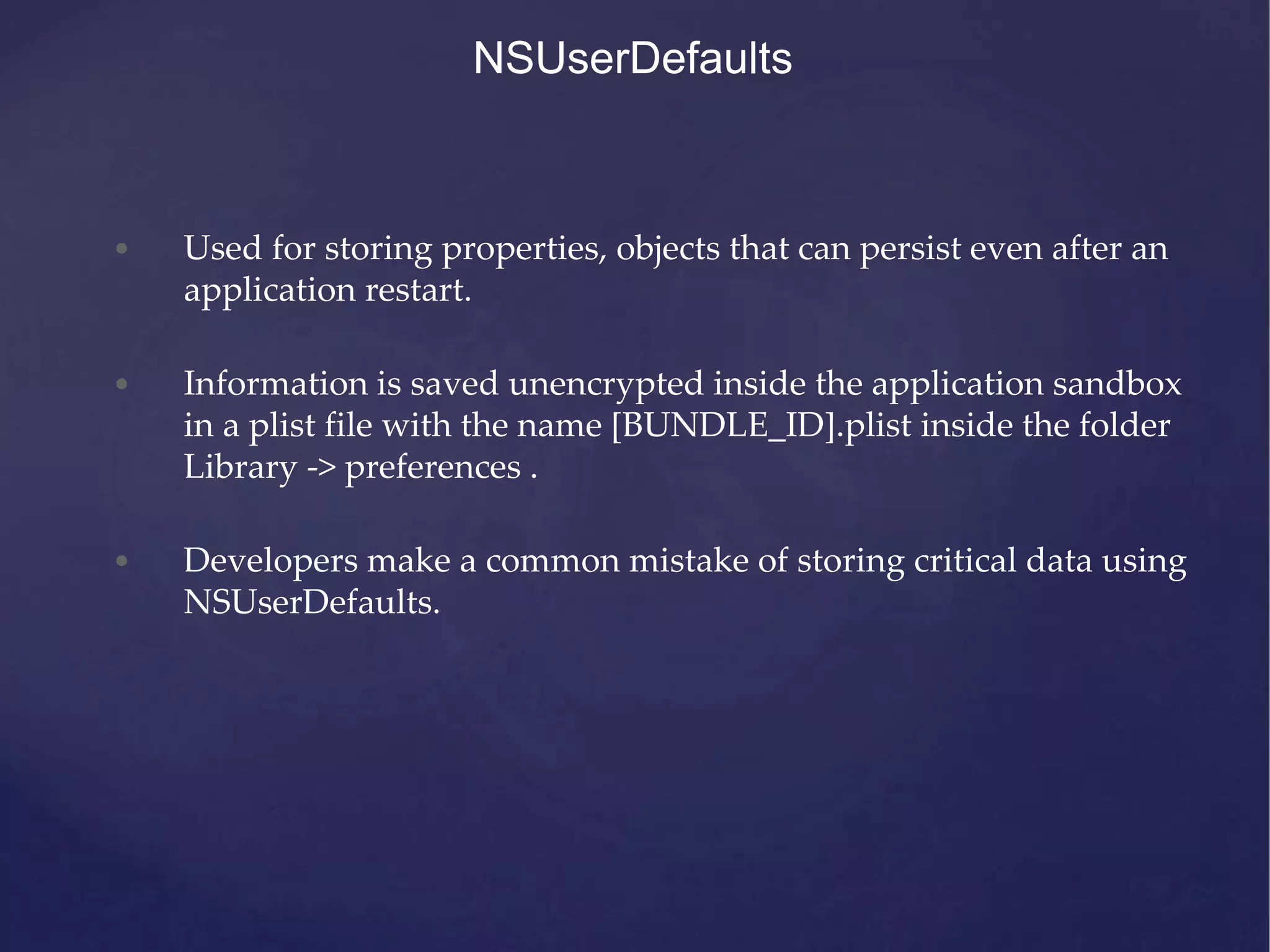 NSUserDefaults • Used for storing properties, objects that can persist even after an application restart. • Information is saved unencrypted inside the application sandbox in a plist file with the name [BUNDLE_ID].plist inside the folder Library -> preferences . • Developers make a common mistake of storing critical data using NSUserDefaults. 