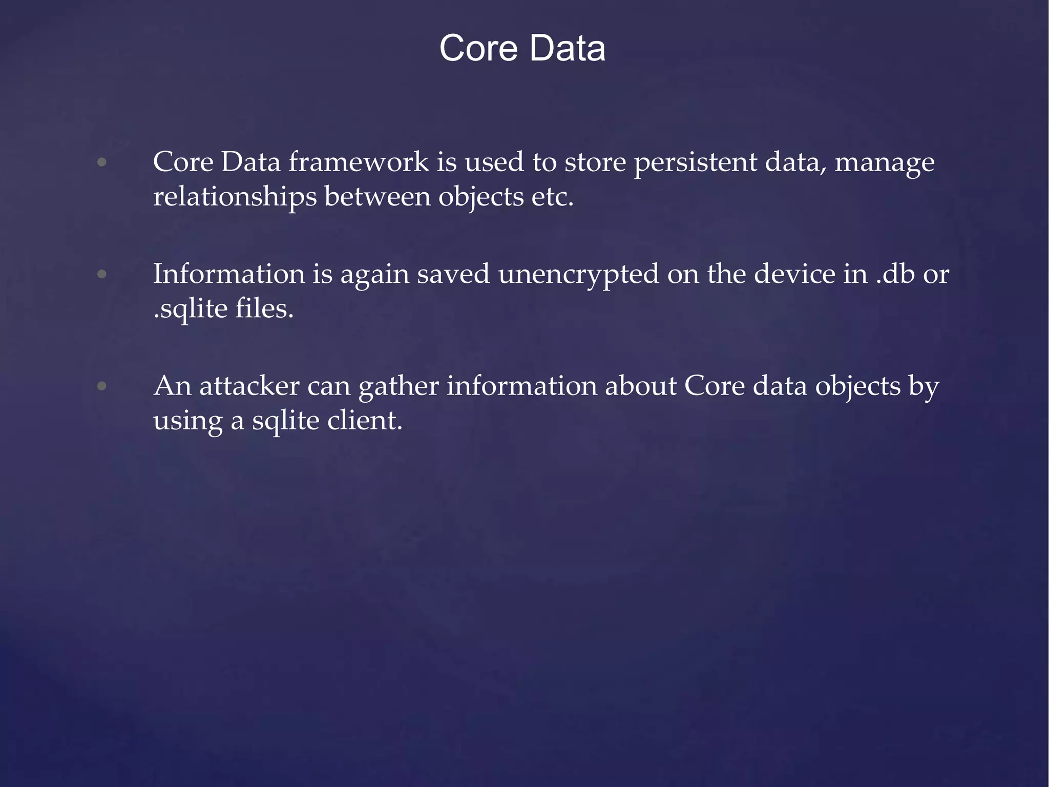Core Data • Core Data framework is used to store persistent data, manage relationships between objects etc. • Information is again saved unencrypted on the device in .db or .sqlite files. • An attacker can gather information about Core data objects by using a sqlite client. 