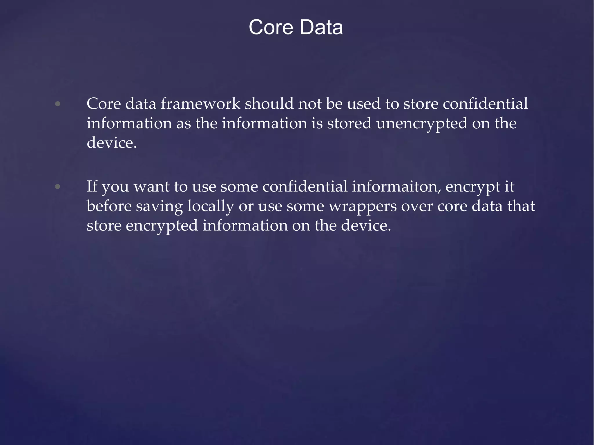 Core Data • Core data framework should not be used to store confidential information as the information is stored unencrypted on the device. • If you want to use some confidential informaiton, encrypt it before saving locally or use some wrappers over core data that store encrypted information on the device. 