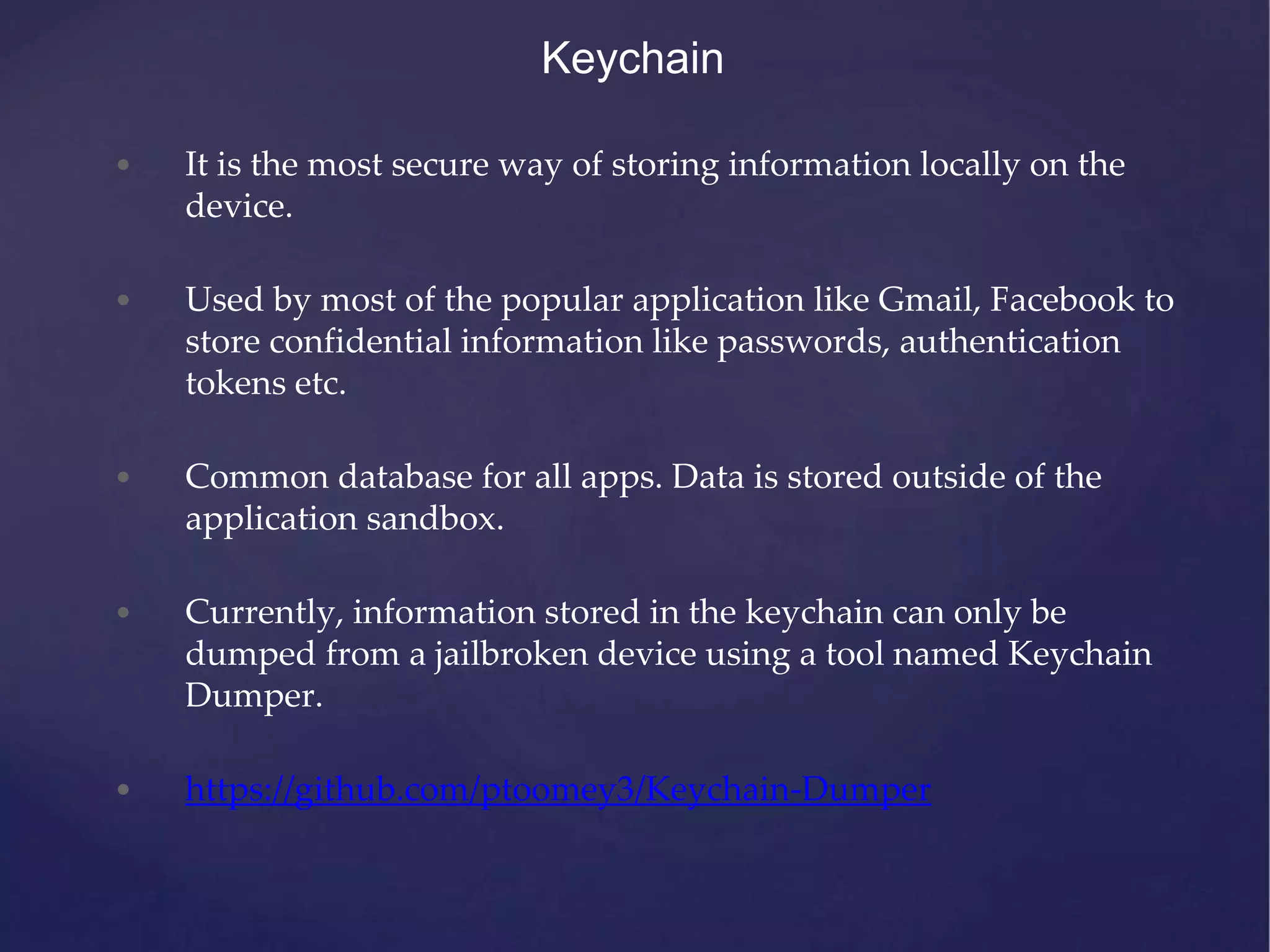 Keychain • It is the most secure way of storing information locally on the device. • Used by most of the popular application like Gmail, Facebook to store confidential information like passwords, authentication tokens etc. • Common database for all apps. Data is stored outside of the application sandbox. • Currently, information stored in the keychain can only be dumped from a jailbroken device using a tool named Keychain Dumper. • https://github.com/ptoomey3/Keychain-Dumper 